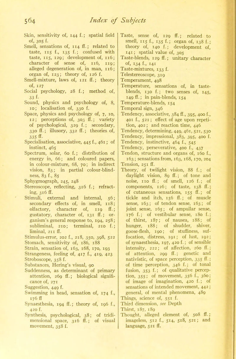 Skin, sensitivity of, 144 f.; spatial field of, 30s f. Smell, sensations of, 114 ff.; related to taste, IIS f-. 13s k; confused with taste, IIS, 129; development of, 116; character of sense of, 116, 119; alleged degeneration of, in man, 116; organ of, 123; theory of, 126 f. SmeU-mixture, laws of, 121 £f.; theory of, 127 Social psychology, 28 f.; method of, 33 f- Sound, physics and psychology of, 8, 10; localisation of, 330 f. Space, physics and psychology of, 7, 10, 12 ; perceptions of, 303 ff.; variety of psychological, 329 f.; secondary, 330 ff.; illusory, 332 ff.; theories of, 335 ff- _ Specialisation, associative, 44s f., 461; of instinct, 46s Spectrum, solar, 60 f.; distribution of energy in, 66; and coloured papers, in colour-mixture, 68, 70; in indirect vision, 83; in partial colour-blind- ness, 83 {., 85 Sphygmograph, 24s, 248 Stereoscope, reflecting, 316 f.; refract- ing, 316 ff. Stimuli, external and internal, 56; secondary effects of, in smell, 118; olfactory, character of, 119 ff.; gustatory, character of, 131 ff.; or- ganism’s general response to, 194, 258; subliminal, 210; terminal, 210 f.; liminal, 211 ff. Stimulus-error, 202 f., 218, 350, 398, 522 Stomach, sensitivity of, 186, 188 Strain, sensation of, 163, 168, 170, 193 Strangeness, feeling of, 417 f., 419, 423 Stroboscope, 358 f. Substances, Hering’s visual, 90 Suddenness, as determinant of primary attention, 269 ff.; biological signifi- cance of, 271 Suggestion, 449 f. Swimming in head, sensation of, 174 f., 176 ff Synaesthesia, 194 ff.; theory of, 196 f., 420 f. Synthesis, psychological, 38; of tridi- mensional space, 316 ff.; of visual movement, 358 f. Taste, sense of, 129 ff.; related to smell, IIS f-. I3S h; organ of, 138 f.; theory of, 140 f.; development of, 141; spatial value of, 305 Taste-blends, 129 ff.; unitaiy character of, 134 {., 141 Taste-mixtures, 133 f. Telestereoscope, 319 Temperament, 498 Temperature, sensations of, in taste- blends, 130 f.; two senses of, 145, 149 ff.; in pain-blends, 154 Temperature-blends, 154 Temporal sign, 346 Tendency, associative, 384 ff., 395, 400 f., 401 f., S2I; effect of age up>on repeti- tion, 402 ; and reaction time, 446 Tendency, determining, 449, 461, 521, 530 Tendency, impressional, 383, 395, 400 f. Tendency, instinctive, 464 f., 545 Tendency, perseverative, 400 f., 437 Tendon, structure and organs of, 160 f., 163 ; sensations from, 163, 168, 170, 204 Tension, 251 ff. Theory, of twilight vision, 88 f.; of daylight vision, 89 ff.; of tone and noise, no ff.; of smell, 126 f.; of components, 126; of taste, 138 ff.; of cutaneous sensations, 15s ff.; of tickle and itch, 156 ff.; of muscle sense, 163; of tendon sense, 163; of joint sense, 165; of ampullar sense, 176 f.; of vestibular sense, 180 f.; of thirst, 187; of nausea, 188; of hunger, 188; of shudder, shiver, goose-flesh, 190; of stuffiness, suf- focation, distress, 191; of lust, 192 ; of synaesthesia, 197, 420 f.; of sensible intensity, 222; of affection, 260 ff.; of attention, 299 ff.; genetic and nativistic, of space perception, 335 ff.; of time perception, 346 f.; of tonal fusion, 353 f.; of qualitative percep- tion, 355; of movement, 356 f., 360; of image of Imagination, 420 f.; of sensations of intended movement, 442 ; general, of mental phenomena, 489 Things, science of, 551 f. Third dimension, see Depth Thirst, 187, 189 Thought, alleged element of, 508 ff.; imageless, 512 f., 514, 518, 521; and language, 521 ff.