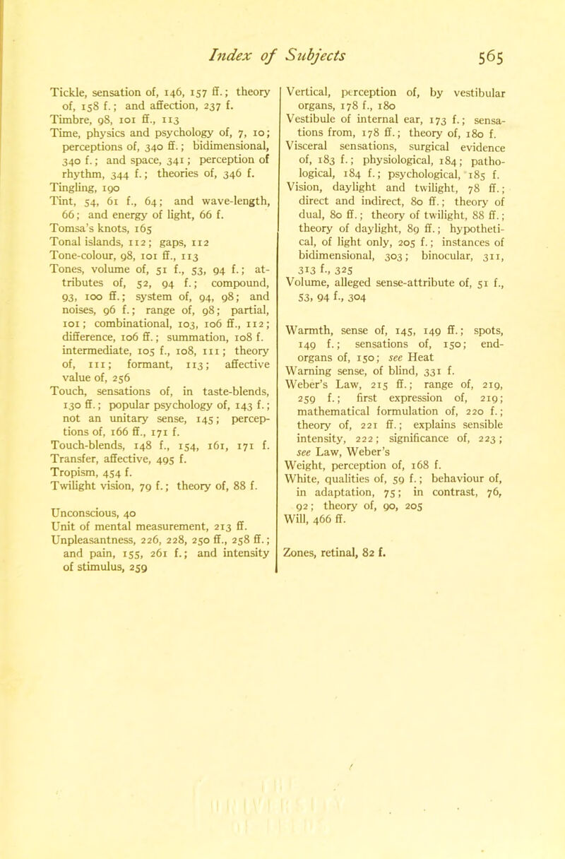 Tickle, sensation of, 146, 157 ff.; theory of, 158 f.; and affection, 237 f. Timbre, 98, loi ff., 113 Time, physics and psychology of, 7, 10; perceptions of, 340 ff.; bidimensional, 340 f.; and space, 341; perception of rhythm, 344 f.; theories of, 346 f. Tingling, 190 Tint, 54, 61 f., 64; and wave-length, 66; and energy of light, 66 f. Tomsa’s knots, 165 Tonal islands, 112; gaps, H2 Tone-colour, 98, loi ff., 113 Tones, volume of, 51 f., 53, 94 f.; at- tributes of, 52, 94 f.; compound, 93, 100 ff.; system of, 94, 98; and noises, 96 f.; range of, 98; partial, 101; combinational, 103, 106 ff., 112; difference, 106 ff.; summation, 108 f. intermediate, 105 f., 108, in; theory of, in; formant, 113; affective value of, 256 Touch, sensations of, in taste-blends, 130 ff.; popular psychology of, 143 f.; not an unitary sense, 145; percep- tions of, 166 ff., 171 f. Touch-blends, 148 f., 154, 161, 171 f. Transfer, affective, 495 f. Tropism, 454 f. Twilight vision, 79 f.; theory of, 88 f. Unconscious, 40 Unit of mental measurement, 213 ff. Unpleasantness, 226, 228, 250 ff., 258 ff.; and pain, 155, 261 f.; and intensity of stimulus, 259 Vertical, perception of, by vestibular organs, 178 f., 180 Vestibule of internal ear, 173 f.; sensa- tions from, 178 ff.; theory of, 180 f. Visceral sensations, surgical evidence of, 183 f.; physiological, 184; patho- logical, 184 f.; psychological, 185 f. Vision, daylight and twilight, 78 ff.; direct and indirect, 80 ff.; theory of dual, 80 ff.; theory of twilight, 88 ff.; theory of daylight, 8g ff.; hypotheti- cal, of light only, 205 f.; instances of bidimensional, 303; binocular, 311, 313 {-, 325 Volume, alleged sense-attribute of, 51 f., S3. 94 f., 304 Warmth, sense of, 14s, 149 ff.; spots, 149 f.; sensations of, 150; end- organs of, 150; see Heat Warning sense, of blind, 331 f. Weber’s Law, 215 ff.; range of, 219, 259 f.; first expression of, 219; mathematical formulation of, 220 f.; theory of, 221 ff.; explains sensible intensity, 222; significance of, 223; see Law, Weber’s Weight, perception of, 168 f. White, qualities of, 59 f.; behaviour of, in adaptation, 75; in contrast, 76, 92; theory of, 90, 205 Will, 466 ff. Zones, retinal, 82 f.