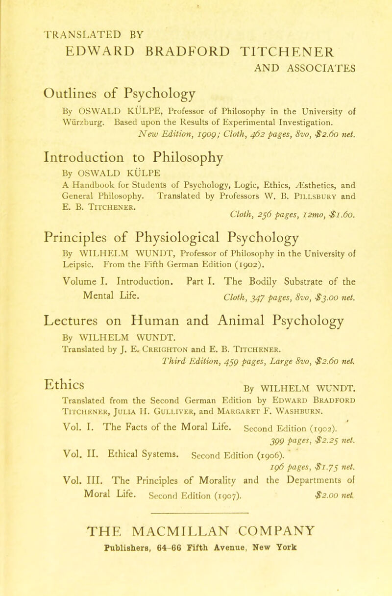 TRANSLATED BY EDWARD BRADFORD TITCHENER AND ASSOCIATES Outlines of Psychology By OSWALD KULPE, Professor of Philosophy in the University of Wiirzburg. Based upon the Results of Experimental Investigation. New Edition, igog; Cloth, 462 pages, 8vo, $2.60 net. Introduction to Philosophy By OSWALD KULPE A Handbook for Students of Psychology, Logic, Ethics, Aesthetics, and General Philosophy. Translated by Professors W. B. Pillsbury and E. B. Titchener. Cloth, 2j6 pages, i2mo, $1.60. Principles of Physiological Psychology By WILHELM WUNDT, Professor of Philosophy in the University of Leipsic. P'rom the Fifth German Edition (1902). Volume I. Introduction. Part I. The Bodily Substrate of the Mental Life. Cloth, 347 pages, 8vo, S3.00 net. Lectures on Human and Animal Psychology By WILHELM WUNDT. Translated by J. E. Creighton and E. B. Titchener. Third Edition, 4§g pages, Large 8vo, ■$2.60 net. Ethics By WILHELM WUNDT. Translated from the Second German Edition by Edward Bradford Titchener, Julia H. Gulliver, and Margaret I\ Washburn. Vol. I. The Facts of the Moral Life. Second Edition (1902). 399 pfJges, $2.23 net. Vol. II. Ethical Systems. Second Edition (1906). ' jg6 pages, $1.75 net. Vol. III. The Principles of Morality and the Departments of Moral Life. Second Edition (1907). $2.00 net. THE MACMILLAN COMPANY