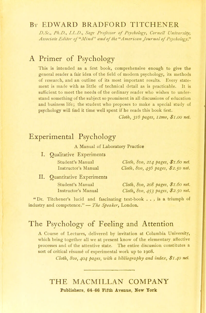 By EDWARD BRADFORD TITCHENER D.Sc., Ph.D., I.L.D., Sage Professor of Psychology, Cornell Universiiy, Associate Editor of “Mind and of the “American Journal of Psychology^' A Primer of Psychology This is intended as a first book, comprehensive enough to give the general reader a fair idea of the field of modern psychology, its methods of research, and an outline of its most important results. Every state- ment is made with as little of technical detail as is practicable. It is sufficient to meet the needs of the ordinary reader who wishes to under- stand something of the subject so prominent in all discussions of education and business life; the student who proposes to make a special study of psychology will find it time well spent if he reads this book first. Cloth, Ji6 pages, izmo, ■$i.oo net. Experimental Psychology A Manual of Laboratory Practice I. Qualitative Experiments Student’s Manual Instructor’s Manual II. Quantitative Experiments Student’s Manual Instructor’s Manual Cloth, 8vo, 214 pages, Si.6o net. Cloth, 8vo, 4§6 pages, $2.^0 net. Cloth, 8vo, 208 pages, $1.60 net. Cloth, 8vo, 4S2 pages, S2.30 net. “ Dr. Titchener’s lucid and fascinating text-book ... is a triumph of industry and competence.” — The Speaker, London. The Psychology of Feeling and Attention A Course of Lectures, delivered by invitation at Columbia University, which bring together all we at present know of the elementary affective processes and of the attentive state. The entire discussion constitutes a sort of critical resume of experimental work up to 1908. Cloth, 8vo, 404 pages, with a bibliography and index, •$1.40 net. THE MACMILLAN COMPANY