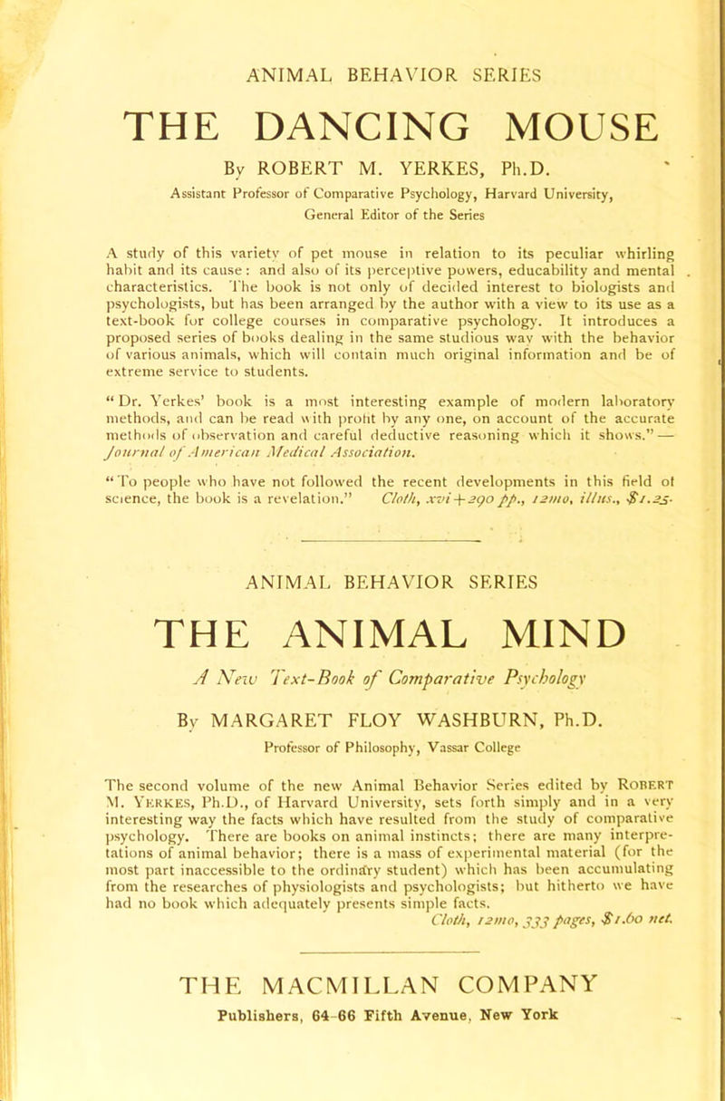 ANIMAL BEHAVIOR SERIES THE DANCING MOUSE By ROBERT M. YERKES, Ph.D. Assistant Professor of Comparative Psychology, Harvard University, General Editor of the Series A study of this variety of pet mouse in relation to its peculiar whirling habit and its cause: and also of its perceptive powers, educability and mental characteristics. The book is not only of decided interest to biologists and psychologists, but has been arranged by the author with a view to its use as a text-book for college courses in comparative psycholog)'. It introduces a proposed series of books dealing in the same studious way with the behavior of various animals, which will contain much original information and be of extreme service to students. “ Dr. Yerkes’ book is a most interesting example of modern laboratory methods, and can be read with proht by any one, on account of the accurate methods of observation and careful deductive reasoning which it shows.” — Journal of American Medical Association. “ To people who have not followed the recent developments in this field of science, the book is a revelation.” Cloth, xvi-\-3go//., 121110, Ulus., $i.2s- ANIMAL BEHAVIOR SERIES THE ANIMAL MIND y/ New Text-Book of Comparative Psychology By MARGARET FLOY WASHBURN, Ph.D. Professor of Philosophy, Vassar College The second volume of the new Animal Behavior .Scries edited by Robert M. Yerkes, Ph.D., of Harvard University, sets forth simply and in a very interesting way the facts which have resulted from the study of comparative jjsychology. There are books on animal instincts; there are many interpre- tations of animal behavior; there is a mass of experimental material (for the most part inaccessible to the ordinrCry student) which has been accumulating from the researches of physiologists and psychologists; but hitherto we have had no book which adequately presents simple facts. Cloth, f2mo,yjij pages, $t.6o net. THE MACMILLAN COMPANY