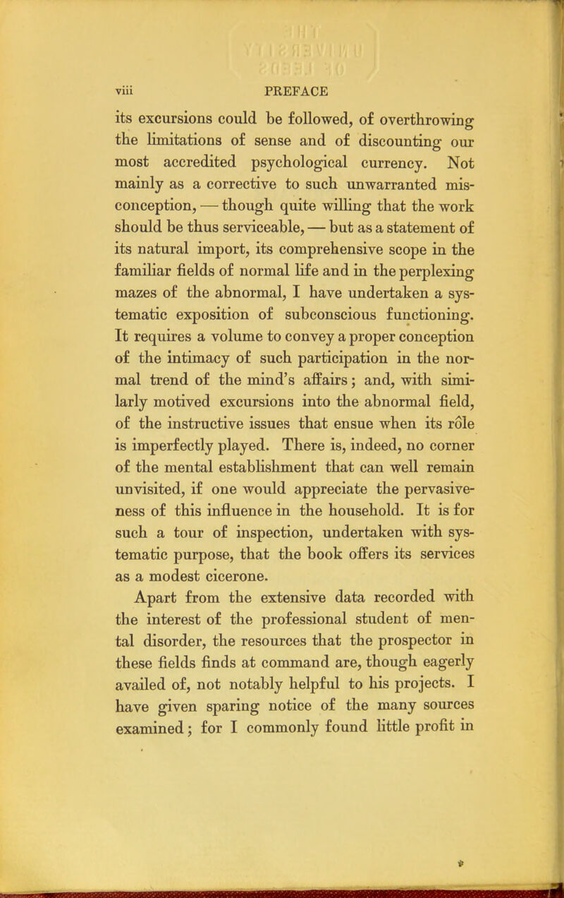 its excursions could be followed, of overthrowing the limitations of sense and of discounting our most accredited psychological currency. Not mainly as a corrective to such unwarranted mis- conception, — though quite willing that the work should be thus serviceable, — but as a statement of its natural import, its comprehensive scope in the familiar fields of normal life and in the perplexing mazes of the abnormal, I have undertaken a sys- tematic exposition of subconscious functioning. It requires a volume to convey a proper conception of the intimacy of such participation in the nor- mal trend of the mind's affairs; and, with simi- larly motived excursions into the abnormal field, of the instructive issues that ensue when its role is imperfectly played. There is, indeed, no corner of the mental establishment that can well remain unvisited, if one would appreciate the pervasive- ness of this influence in the household. It is for such a tour of inspection, undertaken with sys- tematic purpose, that the book offers its services as a modest cicerone. Apart from the extensive data recorded with the interest of the professional student of men- tal disorder, the resources that the prospector in these fields finds at command are, though eagerly availed of, not notably helpful to his projects. I have given sparing notice of the many sources examined; for I commonly found little profit in