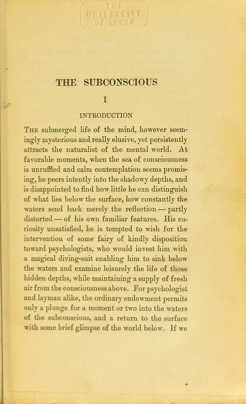 THE SUBCONSCIOUS I INTRODUCTION The submerged life of the mind, however seem- ingly mysterious and really elusive, yet persistently attracts the naturalist of the mental world. At favorable moments, when the sea of consciousness is unruffled and calm contemplation seems promis- ing, he peers intently into the shadowy depths, and is disappointed to find how little he can distinguish of what lies below the surface, how constantly the waters send back merely the reflection — partly distorted — of his own familiar features. His cu- riosity unsatisfied, he is tempted to wish for the intervention of some fairy of kindly disposition toward psychologists, who would invest him with a magical diving-suit enabling him to sink below the waters and examine leisurely the life of those hidden depths, while maintaining a supply of fresh air from the consciousness above. For psychologist and layman alike, the ordinary endowment permits only a plunge for a moment or two into the waters of the subconscious, and a return to the surface with some brief glimpse of the world below. If we