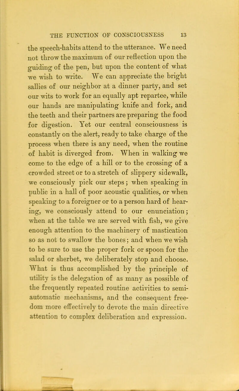 the speech-habits attend to the utterance. We need not throw the maximum of our reflection upon the guiding of the pen, but upon the content of what we wish to write. We can appreciate the bright sallies of our neighbor at a dinner party, and set our wits to work for an equally apt repartee, while our hands are manipulating knife and fork, and the teeth and their partners are preparing the food for digestion. Yet our central consciousness is constantly on the alert, ready to take charge of the process when there is any need, when the routine of habit is diverged from. When in walking we come to the edge of a hill or to the crossing of a crowded street or to a stretch of slippery sidewalk, we consciously pick our steps; when speaking in public in a hall of poor acoustic qualities, or when speaking to a foreigner or to a person hard of hear- ing, we consciously attend to our enunciation; when at the table we are served with fish, we give enough attention to the machinery of mastication so as not to swallow the bones; and when we wish to be sure to use the proper fork or spoon for the salad or sherbet, we deliberately stop and choose. What is thus accomplished by the principle of utility is the delegation of as many as possible of the frequently repeated routine activities to semi- automatic mechanisms, and the consequent free- dom more effectively to devote the main directive attention to complex deliberation and expression.