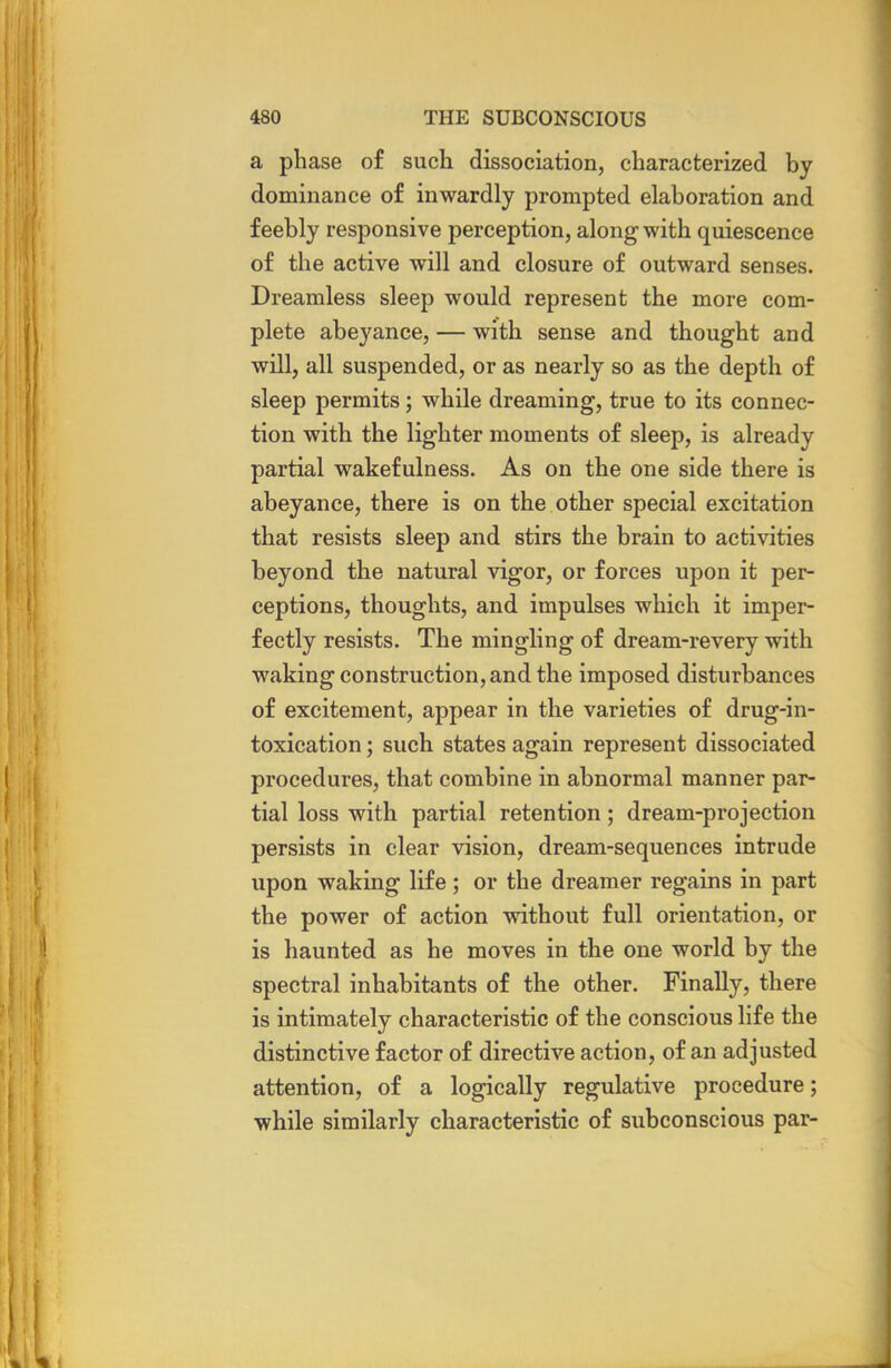 a phase of such dissociation, characterized by dominance of inwardly prompted elaboration and feebly responsive perception, along with quiescence of the active will and closure of outward senses. Dreamless sleep would represent the more com- plete abeyance, — with sense and thought and will, all suspended, or as nearly so as the depth of sleep permits; while dreaming, true to its connec- tion with the lighter moments of sleep, is already partial wakefulness. As on the one side there is abeyance, there is on the other special excitation that resists sleep and stirs the brain to activities beyond the natural vigor, or forces upon it per- ceptions, thoughts, and impulses which it imper- fectly resists. The mingling of dream-revery with waking construction, and the imposed disturbances of excitement, appear in the varieties of drug-in- toxication ; such states again represent dissociated procedures, that combine in abnormal manner par- tial loss with partial retention; dream-projection persists in clear vision, dream-sequences intrude upon waking life ; or the dreamer regains in part the power of action without full orientation, or is haunted as he moves in the one world by the spectral inhabitants of the other. Finally, there is intimately characteristic of the conscious life the distinctive factor of directive action, of an adjusted attention, of a logically regulative procedure; while similarly characteristic of subconscious par-