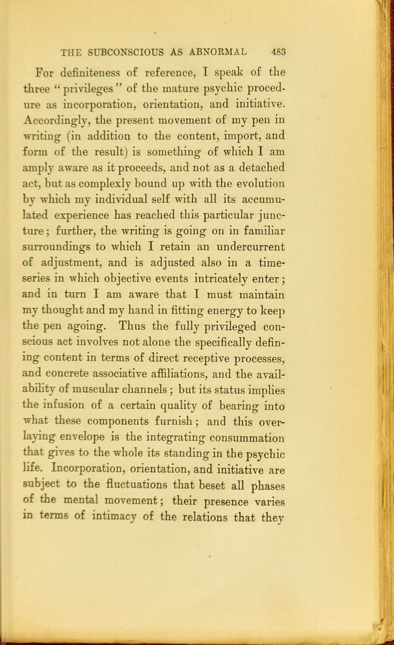 For definiteness of reference, I speak of the three  privileges  of the mature psychic proced- ure as incorporation, orientation, and initiative. Accordingly, the present movement of my pen in writing (in addition to the content, import, and form of the result) is something of which I am amply aware as it proceeds, and not as a detached act, but as complexly bound up with the evolution by which my individual self with all its accumu- lated experience has reached this particular junc- ture ; further, the writing is going on in familiar surroundings to which I retain an undercurrent of adjustment, and is adjusted also in a time- series in which objective events intricately enter; and in turn I am aware that I must maintain my thought and my hand in fitting energy to keep the pen agoing. Thus the fully privileged con- scious act involves not alone the specifically defin- ing content in terms of direct receptive processes, and concrete associative affiliations, and the avail- ability of muscular channels ; but its status implies the infusion of a certain quality of bearing into what these components furnish; and this over- laying envelope is the integrating consummation that gives to the whole its standing in the psychic life. Incorporation, orientation, and initiative are subject to the fluctuations that beset all phases of the mental movement; their presence varies in terms of intimacy of the relations that they