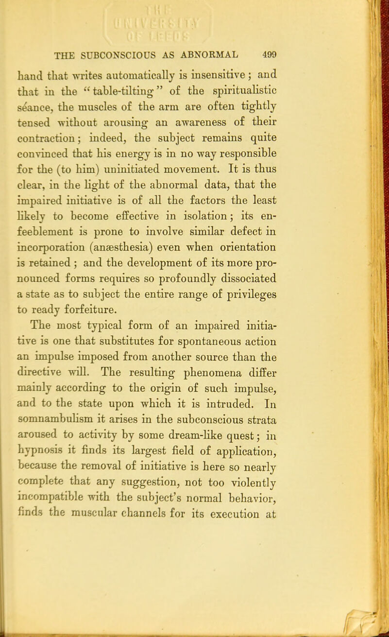 hand that writes automatically is insensitive; and that in the table-tilting of the spiritualistic seance, the muscles of the arm are often tightly tensed without arousing an awareness of their contraction; indeed, the subject remains quite convinced that his energy is in no way responsible for the (to him) uninitiated movement. It is thus clear, in the light of the abnormal data, that the impaired initiative is of all the factors the least likely to become effective in isolation; its en- feeblement is prone to involve similar defect in incorporation (anaesthesia) even when orientation is retained ; and the development of its more pro- nounced forms requires so profoundly dissociated a state as to subject the entire range of privileges to ready forfeiture. The most typical form of an impaired initia- tive is one that substitutes for spontaneous action an impulse imposed from another source than the directive will. The resulting phenomena differ mainly according to the origin of such impulse, and to the state upon which it is intruded. In somnambulism it arises in the subconscious strata aroused to activity by some dream-like quest; in hypnosis it finds its largest field of application, because the removal of initiative is here so nearly complete that any suggestion, not too violently incompatible with the subject's normal behavior, finds the muscular channels for its execution at