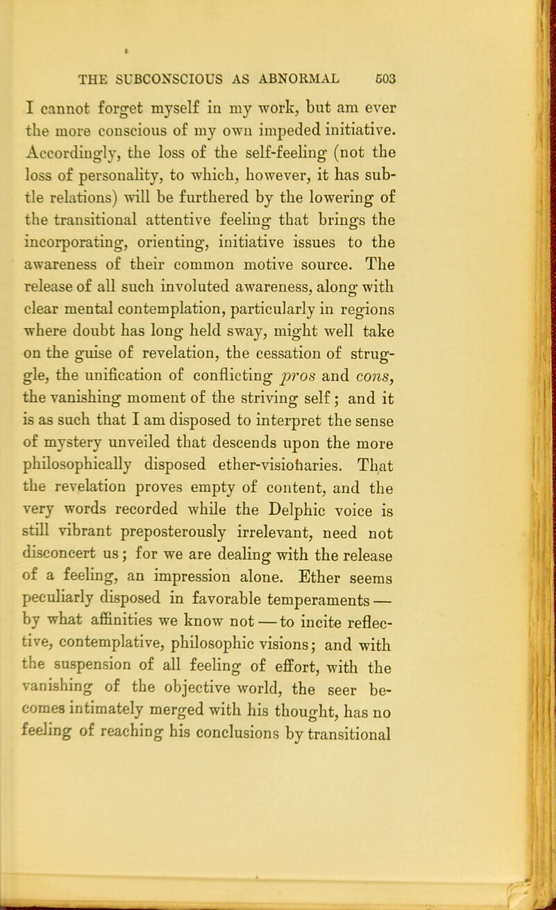 I cannot forget myself in my work, but am ever the more conscious of my own impeded initiative. Accordingly, the loss of the self-feeling (not the loss of personality, to which, however, it has sub- tle relations) will be furthered by the lowering of the transitional attentive feeling that brings the incorporating, orienting, initiative issues to the awareness of their common motive source. The release of all such involuted awareness, along with clear mental contemplation, particularly in regions where doubt has long held sway, might well take on the guise of revelation, the cessation of strug- gle, the unification of conflicting pros and cons, the vanishing moment of the striving self; and it is as such that I am disposed to interpret the sense of mystery unveiled that descends upon the more philosophically disposed ether-visioharies. Th,at the revelation proves empty of content, and the very words recorded while the Delphic voice is still vibrant preposterously irrelevant, need not disconcert us; for we are dealing with the release of a feeling, an impression alone. Ether seems peculiarly disposed in favorable temperaments — by what affinities we know not—to incite reflec- tive, contemplative, philosophic visions; and with the suspension of all feeling of effort, with the vanishing of the objective world, the seer be- comes intimately merged with his thought, has no feeling of reaching his conclusions by transitional
