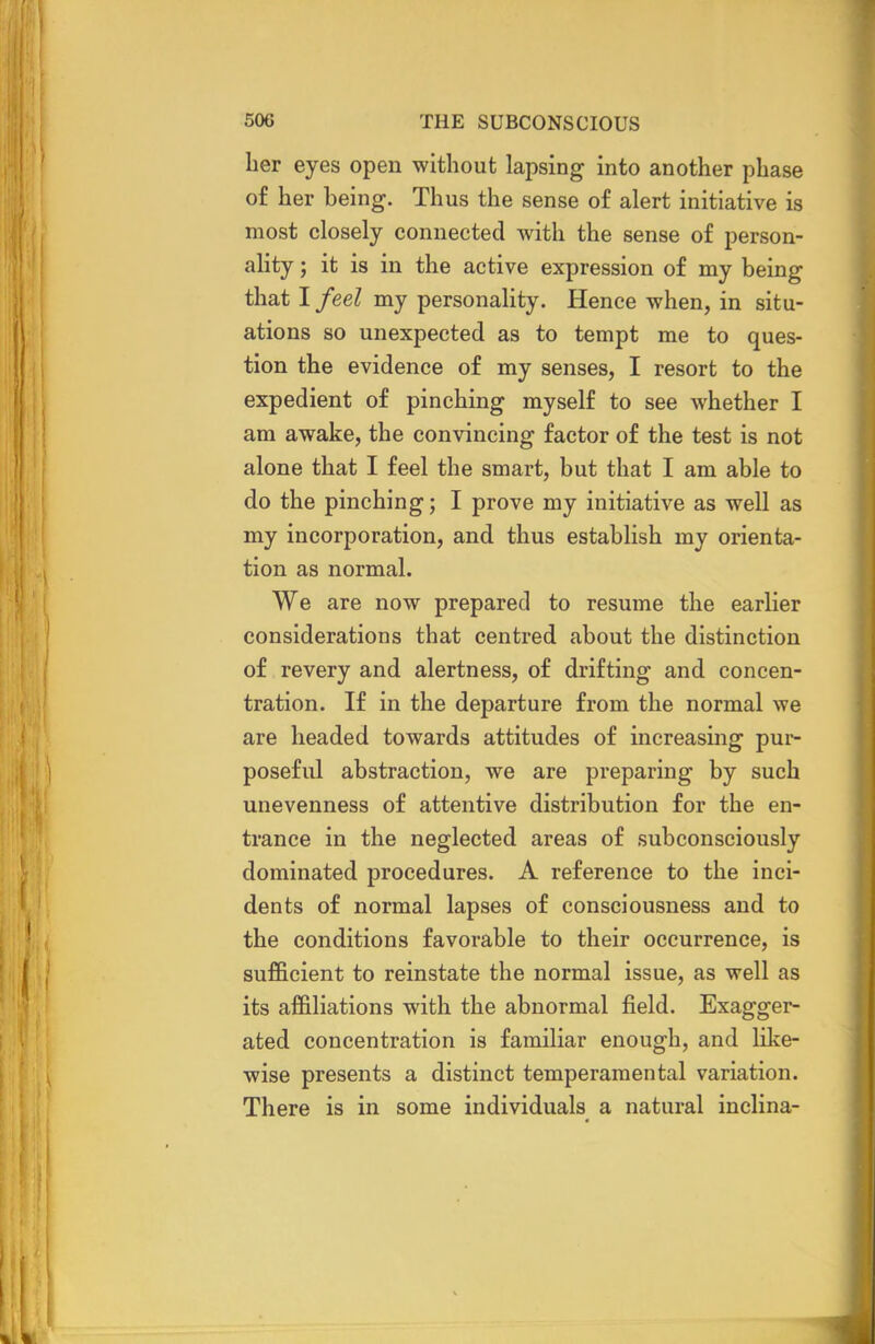 her eyes open without lapsing into another phase of her being. Thus the sense of alert initiative is most closely connected with the sense of person- ality ; it is in the active expression of my being that I feel my personality. Hence when, in situ- ations so unexpected as to tempt me to ques- tion the evidence of my senses, I resort to the expedient of pinching myself to see whether I am awake, the convincing factor of the test is not alone that I feel the smart, but that I am able to do the pinching; I prove my initiative as well as my incorporation, and thus establish my orienta- tion as normal. We are now prepared to resume the earlier considerations that centred about the distinction of revery and alertness, of drifting and concen- tration. If in the departure from the normal we are headed towards attitudes of increasing pur- poseful abstraction, we are preparing by such unevenness of attentive distribution for the en- trance in the neglected areas of subconsciously dominated procedures. A reference to the inci- dents of normal lapses of consciousness and to the conditions favorable to their occurrence, is sufficient to reinstate the normal issue, as well as its affiliations with the abnormal field. Exagger- ated concentration is familiar enough, and like- wise presents a distinct temperamental variation. There is in some individuals a natural inclina-