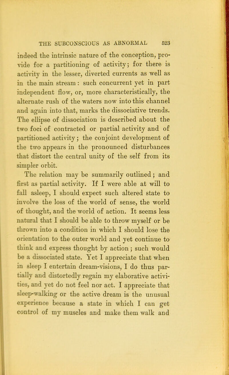 indeed the intrinsic nature of the conception, pro- vide for a partitioning of activity; for there is activity in the lesser, diverted currents as well as in the main stream: such concurrent yet in part independent flow, or, more characteristically, the alternate rush of the waters now into this channel and again into that, marks the dissociative trends. The ellipse of dissociation is described about the two foci of contracted or partial activity and of partitioned activity; the conjoint development of the two appears in the pronounced disturbances that distort the central unity of the self from its simpler orbit. The relation may be summarily outlined; and first as partial activity. If I were able at will to fall asleep, I should expect such altered state to involve the loss of the world of sense, the world of thought, and the world of action. It seems less natural that I should be able to throw myself or be thrown into a condition in which I should lose the orientation to the outer world and yet continue to think and express thought by action; such would be a dissociated state. Yet I appreciate that when in sleep I entertain dream-visions, I do thus par- tially and distortedly regain my elaborative activi- ties, and yet do not feel nor act. I appreciate that sleep-walking or the active dream is the unusual experience because a state in which I can get control of my muscles and make them walk and