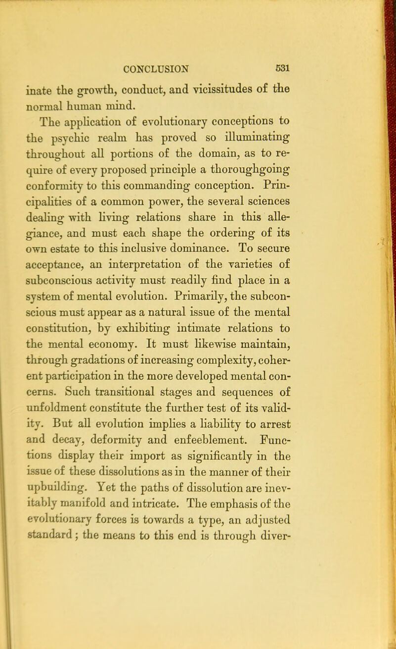 inate the growth, conduct, and vicissitudes of the normal human mind. The application of evolutionary conceptions to the psychic realm has proved so illuminating throughout all portions of the domain, as to re- quire of every proposed principle a thoroughgoing conformity to this commanding conception. Prin- cipalities of a common power, the several sciences dealing with living relations share in this alle- giance, and must each shape the ordering of its own estate to this inclusive dominance. To secure acceptance, an interpretation of the varieties of subconscious activity must readily find place in a system of mental evolution. Primarily, the subcon- scious must appear as a natural issue of the mental constitution, by exhibiting intimate relations to the mental economy. It must likewise maintain, through gradations of increasing complexity, coher- ent participation in the more developed mental con- cerns. Such transitional stages and sequences of unfoldment constitute the further test of its valid- ity. But all evolution implies a liability to arrest and decay, deformity and enfeeblement. Func- tions display their import as significantly in the issue of these dissolutions as in the manner of their upbuilding. Yet the paths of dissolution are inev- itably manifold and intricate. The emphasis of the evolutionary forces is towards a type, an adjusted standard ; the means to this end is through diver-