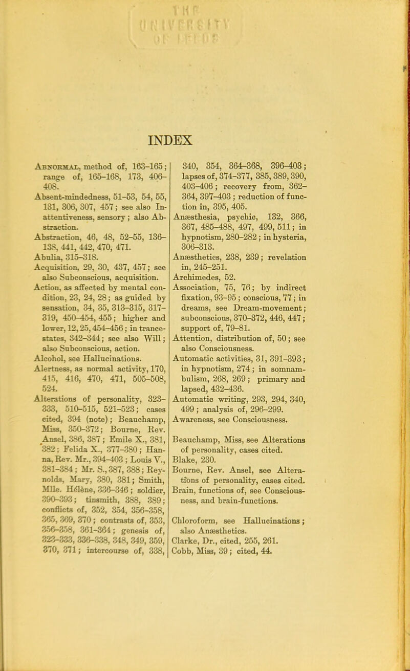 INDEX Abnormal, method of, 163-165; range of, 165-16S, 173, 406- 40S. Absent-mindedness, 51-53, 54, 55, 131, 306, 307, 457; see also In- attentiveness, sensory ; also Ab- straction. Abstraction, 46, 48, 52-55, 136- 13S, 441, 442, 470, 471. Abulia, 315-318. Acquisition, 29, 30, 437, 457; see also Subconscious, acquisition. Action, as affected by mental con- dition, 23, 24, 28 ; as g-uided by sensation, 34, 35, 313-315, 317- 319, 450-454, 455; higher and lower, 12,25,454-456; in trance- states, 342-344; see also Will; also Subconscious, action. Alcohol, see Hallucinations. Alertness, as normal activity, 170, 415, 416, 470, 471, 505-508, 524. Alterations of personality, 323- 333, 510-515, 521-523; cases cited, 394 (note); Beauchamp, Miss, 350-372; Bourne, Rev. Ansel, 386, 387; Emile X., 381, '382; Felida X., 377-380; Han- na, Rev. Mr., 394-403 ; Louis V., 381-384; Mr. S., 387, 388; Rey- nolds, Mary, 380, 381; Smith, Mile. Helene, 336-346; soldier, 390-393; tinsmith, 388, 389; conflicts of, 352, 354, 356-358, 365, 369, 370; contrasts of, 353, 356-358, 361-364; genesis of, 323-333, 336-338, 348, 349, 359, 370, 371; intercourse of, 338, 340, 354, 364-368, 396-403; lapses of, 374-377, 385,389,390, 403-406; recovery from, 362- 364, 397-403; reduction of func- tion in, 395, 405. Anaesthesia, psychic, 132, 366, 367, 485-488, 497, 499, 511; in hypnotism, 280-282 ; in hysteria, 306-313. Anaesthetics, 238, 239; revelation in, 245-251. Archimedes, 52. Association, 75, 76; by indirect fixation, 93-95 ; conscious, 77; in dreams, see Dream-movement; subconscious, 370-372,446, 447; support of, 79-81. Attention, distribution of, 50 ; see also Consciousness. Automatic activities, 31, 391-393; in hypnotism, 274 ; in somnam- bulism, 268, 269 ; primary and lapsed, 432-436. Automatic writing, 293, 294, 340, 499 ; analysis of, 296-299. Awareness, see Consciousness. Beauchamp, Miss, see Alterations of personality, cases cited. Blake, 230. Bourne, Rev. Ansel, see Altera- tions of personality, cases cited. Brain, functions of, see Conscious- ness, and brain-functions. Chloroform, see Hallucinations; also Anaesthetics. Clarke, Dr., cited, 255, 261. Cobb, Miss, 39; cited, 44.