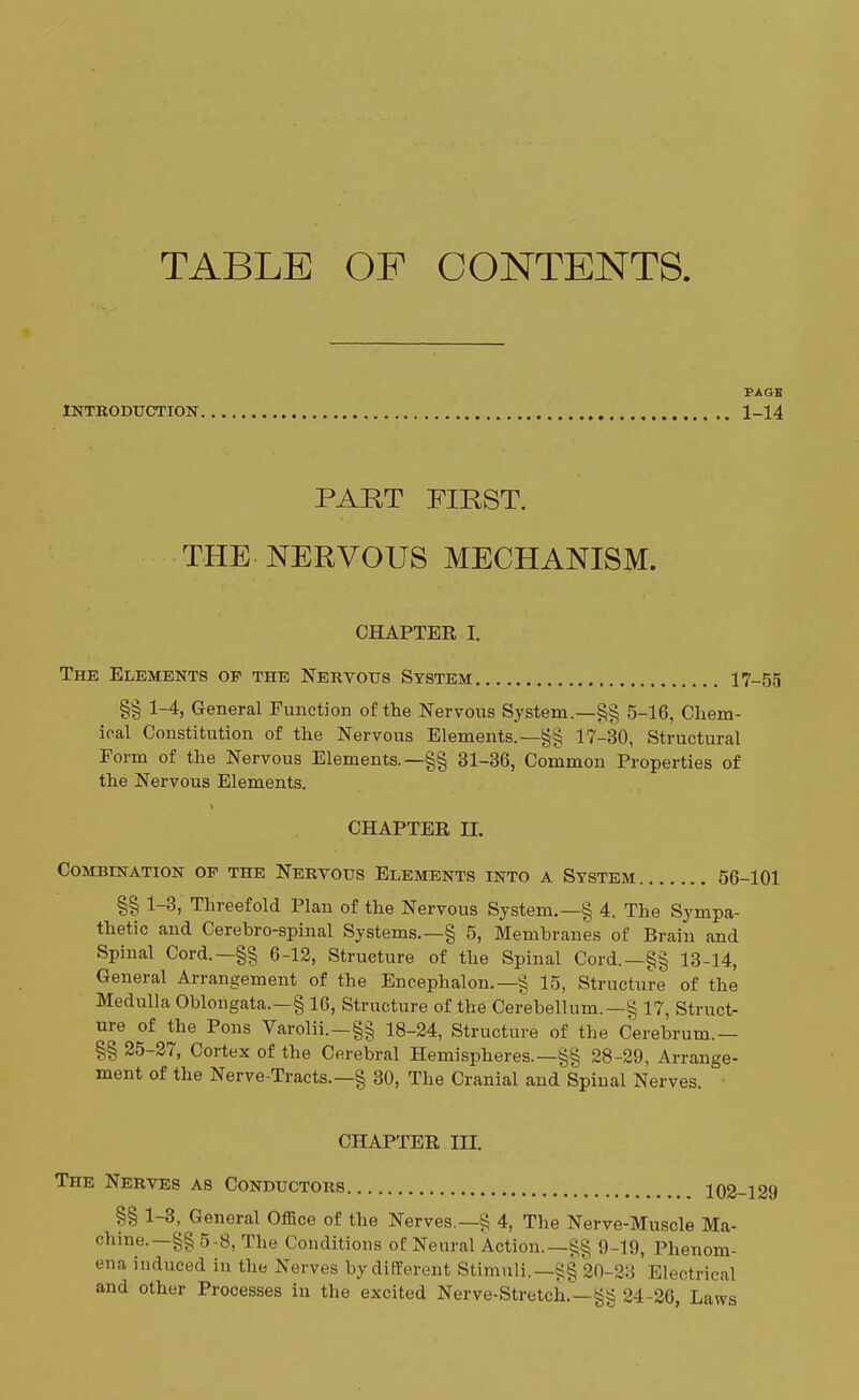 TABLE OF CONTENTS. INTRODUCTION PAGE 1-14 PART FIRST. THE NERVOUS MECHANISM. CHAPTER I. The Elements of the Nervous System 17-55 §§ 1-4, General Function of the Nervous System.—§§ 5-1G, Chem- ical Constitution of the Nervous Elements.— §§ 17-30, Structural Form of the Nervous Elements.—§§ 31-36, Common Properties of the Nervous Elements. CHAPTER H. Combination of the Nervous Elements into a System 56-101 §§ 1-3, Threefold Plan of the Nervous System.—§ 4, The Sympa- thetic and Cerebro-spinal Systems.—§ 5, Membranes of Brain and Spinal Cord.—§§ 6-12, Structure of the Spinal Cord.—§§ 13-14, General Arrangement of the Encephalon.—§ 15, Structure of the Medulla Oblongata.—§ 16, Structure of the Cerebellum.—§ 17, Struct- ure of the Pons Varolii. — §§ 18-24, Structure of the Cerebrum.— §§ 25-27, Cortex of the Cerebral Hemispheres.—§§ 28-29, Arrange- ment of the Nerve-Tracts.—§ 30, The Cranial and Spinal Nerves. CHAPTER HI. The Nerves as Conductors 102 §§ 1-3, General Office of the Nerves.—§ 4, The Nerve-Muscle Ma- chine.—§§ 5-8, The Conditions of Neural Action.—§§ 9-19, Phenom- ena induced in the Nerves by different Stimuli.—§§ 20-23 Electrical and other Processes in the excited Nerve-Stretch.—§§ 24-26, Laws