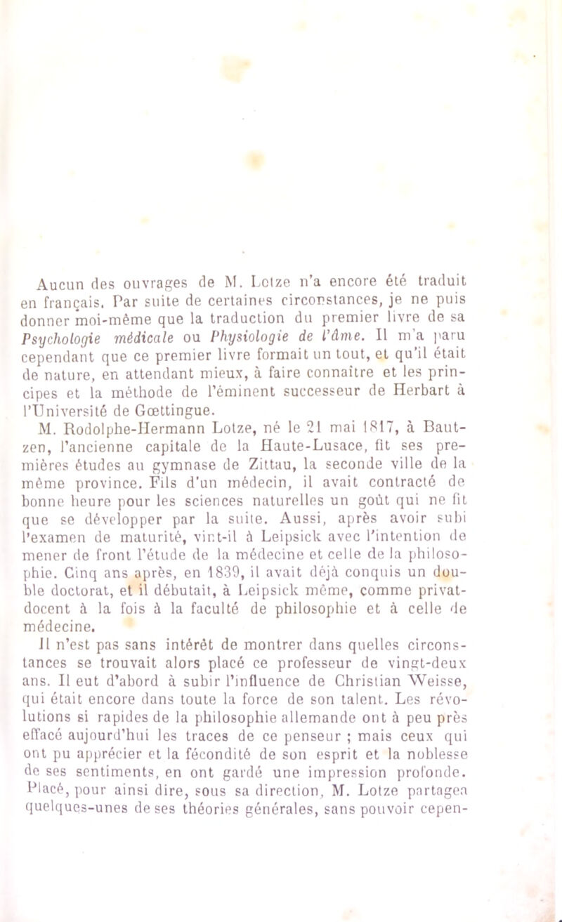 Aucun des ouvrages de M. Lolze n’a encore été traduit en français. Par suite de certaines circonstances, je ne puis donner moi-même que la traduction du premier livre de sa Psychologie médicale ou Physiologie de l’âme. Il m a paru cependant que ce premier livre formait un tout, et qu’il était de nature, en attendant mieux, à faire connaître et les prin- cipes et la méthode de l’éminent successeur de Herbart à l’Université de Gœttingue. M. Rodolphe-Hermann Lotze, né le 21 mai 1817, à Baut- zen, l’ancienne capitale de la Haute-Lusace, fit ses pre- mières études au gymnase de Zittau, la seconde ville de la même province. Fils d’un médecin, il avait contracté de bonne heure pour les sciences naturelles un goût qui ne lit que se développer par la suite. Aussi, après avoir subi l’examen de maturité, vint-il à Leipsick avec l’intention de mener de front l’étude de la médecine et celle de la philoso- phie. Cinq ans après, en 1839, il avait déjà conquis un dou- ble doctorat, et il débutait, à Leipsick môme, comme privat- docent à la fois à la faculté de philosophie et à celle de médecine. 11 n’est pas sans intérêt de montrer dans quelles circons- tances se trouvait alors placé ce professeur de vingt-deux ans. Il eut d’abord à subir l’influence de Christian Weisse, qui était encore dans toute la force de son talent. Les révo- lutions si rapides de la philosophie allemande ont à peu près effacé aujourd’hui les traces de ce penseur ; mais ceux qui ont pu apprécier et la fécondité de son esprit et la noblesse de ses sentiments, en ont gardé une impression profonde. Placé, pour ainsi dire, sous sa direction, M. Lotze partagea quelques-unes de ses théories générales, sans pouvoir cepen-