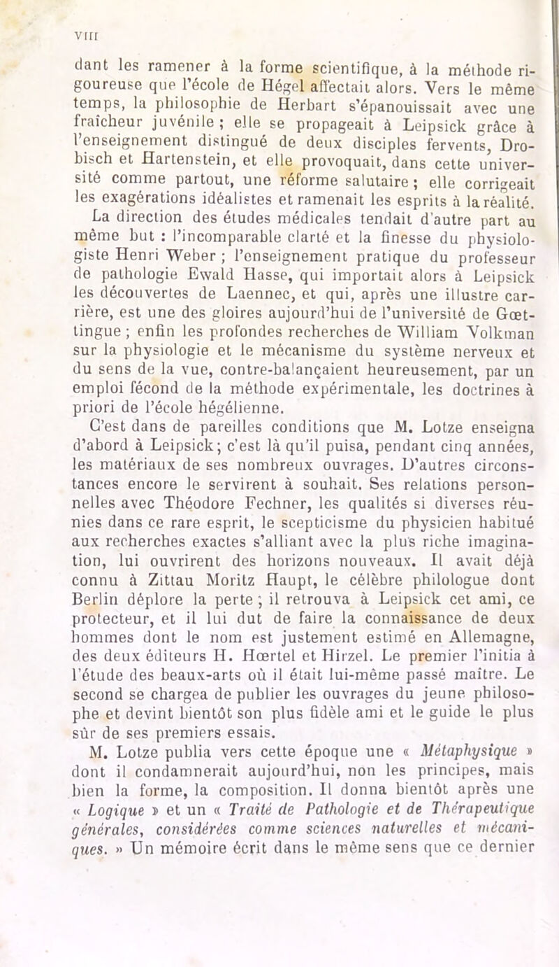 dant les ramener à la forme scientifique, à la méthode ri- goureuse que l’école de Hégel affectait alors. Vers le même temps, la philosophie de Herbart s’épanouissait avec une fraîcheur juvénile; elle se propageait à Leipsick grâce à l’enseignement distingué de deux disciples fervents, Dro- bisch et Haï tenstein, et elle provoquait, dans cette univer- sité comme partout, une réforme salutaire ; elle corrigeait les exagérations idéalistes et ramenait les esprits à la réalité. La direction des études médicales tendait d’autre part au même but : l’incomparable clarté et la finesse du physiolo- giste Henri Weber; l’enseignement pratique du professeur de pathologie Ewald Basse, qui importait alors à Leipsick les découvertes de Laennec, et qui, après une illustre car- rière, est une des gloires aujourd’hui de l’université de Gœt- tingue ; enfin les profondes recherches de William Volkman sur la physiologie et le mécanisme du système nerveux et du sens de la vue, contre-balançaient heureusement, par un emploi fécond de la méthode expérimentale, les doctrines à priori de l’école hégélienne. C’est dans de pareilles conditions que M. Lotze enseigna d’abord à Leipsick; c'est là qu’il puisa, pendant cinq années, les matériaux de ses nombreux ouvrages. D’autres circons- tances encore le servirent à souhait. Ses relations person- nelles avec Théodore Fechner, les qualités si diverses réu- nies dans ce rare esprit, le scepticisme du physicien habitué aux recherches exactes s’alliant avec la plus riche imagina- tion, lui ouvrirent des horizons nouveaux. Il avait déjà connu à Zittau Moritz Haupt, le célèbre philologue dont Berlin déplore la perte; il retrouva à Leipsick cet ami, ce protecteur, et il lui dut de faire la connaissance de deux hommes dont le nom est justement estimé en Allemagne, des deux éditeurs II. Hœrtel et Hirzel. Le premier l’initia à l’étude des beaux-arts où il était lui-même passé maître. Le second se chargea de publier les ouvrages du jeune philoso- phe et devint bientôt son plus fidèle ami et le guide le plus sûr de ses pi’emiers essais. M. Lotze publia vers cette époque une « Métaphysique » dont il condamnerait aujourd’hui, non les principes, mais bien la forme, la composition. Il donna bientôt après une « Logique j> et un « Traité de Pathologie et de Thérapeutique générales, considérées comme sciences naturelles et mécani- ques. » Un mémoire écrit dans le même sens que ce dernier