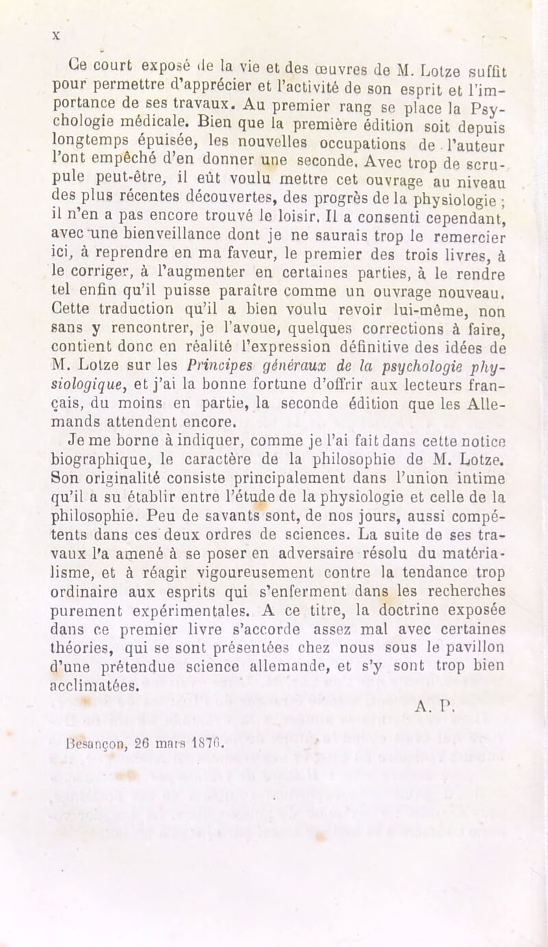 Ce court exposé de la vie et des œuvres de M. Lotze suffit pour permettre d’apprécier et l’activité de son esprit et l’im- portance de ses travaux. Au premier rang se place la Psy- chologie médicale. Bien que la première édition soit depuis longtemps épuisée, les nouvelles occupations de . l’auteur l’ont empêché d’en donner une seconde. Avec trop de scru- pule peut-être, il eût voulu mettre cet ouvrage au niveau des plus récentes découvertes, des progrès de la physiologie ; il n’en a pas encore trouvé le loisir. Il a consenti cependant’ avec une bienveillance dont je ne saurais trop le remercier ici, à reprendre en ma faveur, le premier des trois livres, à le corriger, à l’augmenter en certaines parties, à le rendre tel enfin qu’il puisse paraître comme un ouvrage nouveau. Cette traduction qu’il a bien voulu revoir lui-même, non sans y rencontrer, je l’avoue, quelques corrections à faire, contient donc en réalité l’expression définitive des idées de M. Lotze sur les Principes généraux de la psychologie phy- siologique, et j’ai la bonne fortune d’offrir aux lecteurs fran- çais, du moins en partie, la seconde édition que les Alle- mands attendent encore. Je me borne à indiquer, comme je l’ai fait dans cette notice biographique, le caractère de la philosophie de M. Lotze. Son originalité consiste principalement dans l’union intime qu’il a su établir entre l’étude de la physiologie et celle de la philosophie. Peu de savants sont, de nos jours, aussi compé- tents dans ces deux ordres de sciences. La suite de ses tra- vaux l’a amené à se poser en adversaire résolu du matéria- lisme, et à réagir vigoureusement contre la tendance trop ordinaire aux esprits qui s’enferment dans les recherches purement expérimentales. A ce titre, la doctrine exposée dans ce premier livre s’accorde assez mal avec certaines théories, qui se sont présentées chez nous sous le pavillon d’une prétendue science allemande, et s’y sont trop bien acclimatées. A. P. Besançon, 20 mars 1870.