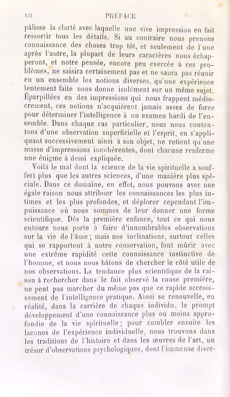 palisse la clarté avec laquelle une vive impression en fait ressortir tous les détails. Si au contraire nous prenons connaissance des choses trop tôt, et seulement de l une après 1 autre, la plupart de leurs caractères nous échap- peront, et notre pensée, encore peu exercée à ces pro- blèmes, ne saisira certainement pas et ne saura pas réunir en un ensemble les notions diverses, qu’une expérience lentement faite nous donne isolément sur un même sujet. Eparpillées en des impressions qui nous frappent médio- crement, ces notions n’acquièrent jamais assez de force pour déterminer l’intelligence à un examen hardi de l’en- semble. Dans chaque cas particulier, nous nous conten- tons d’une observation superficielle et l’esprit, en s’appli- quant successivement ainsi à son objet, ne retient qu’une masse d’impressions incohérentes, dont chacune renferme une énigme à demi expliquée. Voilà le mal dont la science de la vie spirituelle a souf- fert plus que les autres sciences, d’une manière plus spé- ciale. Dans ce domaine, en effet, nous pouvons avec une égale raison nous attribuer les connaissances les plus in- times et les plus profondes, et déplorer cependant l’im- puissance où nous sommes de leur donner une forme scientifique. Dès la première enfance, tout ce qui nous entoure nous porte à faire d’innombrables observations sur la vie de l’âme ; mais nos inclinations, surtout celles qui se rapportent à notre conservation, font mûrir avec une extrême rapidité celte connaissance instinctive de l’homme, et nous nous hâtons de chercher le côté utile de nos observations. La tendance plus scientifique de la rai- son à rechercher dans le fait observé la cause première, ne peut pas marcher du même pas que ce rapide accrois- sement de l'intelligence pratique. Ainsi se renouvelle, en réalité, dans la carrière de chaque individu, le prompt développement d’une connaissance plus ou moins appro- fondie de la vie spirituelle; pour combler ensuite les lacunes de l’expérience individuelle, nous trouvons dans les traditions de l’histoire et dans les œuvres de l’art, un trésor d’observations psychologiques, dont l immense diver-