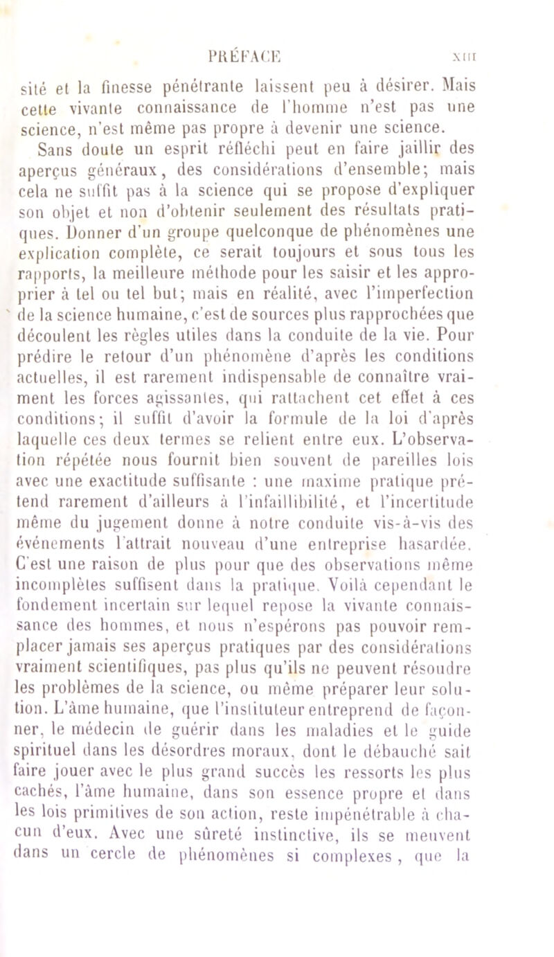 site et la finesse pénétrante laissent peu à désirer. Mais cette vivante connaissance de l’homme n’est pas une science, n’est même pas propre à devenir une science. Sans doute un esprit réfléchi peut en faire jaillir des aperçus généraux, des considérations d’ensemble; mais cela ne suffit pas à la science qui se propose d’expliquer son objet et non d’obtenir seulement des résultats prati- ques. Donner d’un groupe quelconque de phénomènes une explication complète, ce serait toujours et sous tous les rapports, la meilleure méthode pour les saisir et les appro- prier à tel ou tel but; mais en réalité, avec l’imperfection ' de la science humaine, c’est de sources plus rapprochées que découlent les règles utiles dans la conduite de la vie. Pour prédire le retour d’un phénomène d’après les conditions actuelles, il est rarement indispensable de connaître vrai- ment les forces agissantes, qui rattachent cet effet à ces conditions; il suffit d’avoir la formule de la loi d’après laquelle ces deux termes se relient entre eux. L’observa- tion répétée nous fournit bien souvent de pareilles lois avec une exactitude suffisante : une maxime pratique pré- tend rarement d’ailleurs ci l’infaillibilité, et l’incertitude même du jugement donne à notre conduite vis-à-vis des événements 1 attrait nouveau d’une entreprise hasardée. C'est une raison de plus pour que des observations même incomplètes suffisent dans la pratique. Voilà cependant le fondement incertain sur lequel repose la vivante connais- sance des hommes, et nous n’espérons pas pouvoir rem- placer jamais ses aperçus pratiques par des considérations vraiment scientifiques, pas plus qu’ils ne peuvent résoudre les problèmes de la science, ou même préparer leur solu- tion. L’àme humaine, que l’instituteur entreprend de façon- ner, le médecin de guérir dans les maladies et le guide spirituel dans les désordres moraux, dont le débauché sait faire jouer avec le plus grand succès les ressorts les plus cachés, l’àme humaine, dans son essence propre et dans les lois primitives de son action, reste impénétrable à cha- cun d’eux. Avec une sûreté instinctive, ils se meuvent dans un cercle de phénomènes si complexes , que la