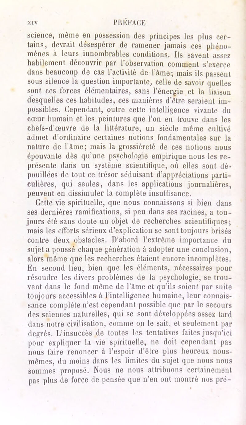 science, même en possession des principes les plus cer- tains, devrait désespérer de ramener jamais ces phéno- mènes à leurs innombrables conditions. Ils savent assez habilement découvrir par l’observation comment s’exerce dans beaucoup de cas l’activité de l’âme; mais ils passent sous silence la question importante, celle de savoir quelles sont ces forces élémentaires, sans l’énergie et la liaison desquelles ces habitudes, ces manières d’être seraient im- possibles. Cependant, outre cette intelligence vivante du cœur humain et les peintures que l’on en trouve dans les chefs-d’œuvre de la littérature, un siècle même cultivé admet d’ordinaire certaines notions fondamentales sur la nature de l’âme; mais la grossièreté de ces notions nous épouvante dès qu’une psychologie empirique nous les re- présente dans un système scientifique, où elles sont dé- pouillées de tout ce trésor séduisant d’appréciations parti- culières, qui seules, dans les applications journalières, peuvent en dissimuler la complète insuffisance. Cette vie spirituelle, que nous connaissons si bien dans ses dernières ramifications, si peu dans ses racines, a tou- jours été sans doute un objet de recherches scientifiques; mais les efforts sérieux d’explication se sont toujours brisés contre deux obstacles. D’abord l’extrême importance du sujet a poussé chaque génération à adopter une conclusion, alors même que les recherches étaient encore incomplètes. En second lieu, bien que les éléments, nécessaires pour résoudre les divers problèmes de la psychologie, se trou- vent dans le fond même de l’âme et qu’ils soient par suite toujours accessibles à l’intelligence humaine, leur connais- sance complète n’est cependant possible que par le secours des sciences naturelles, qui se sont développées assez tard dans notre civilisation, comme on le sait, et seulement par degrés. L’insuccès de toutes les tentatives faites jusqu’ici pour expliquer la vie spirituelle, ne doit cependant pas nous faire renoncer à l’espoir d’être plus heureux nous- mêmes, du moins dans les limites du sujet que nous nous sommes proposé. Nous ne nous attribuons certainement pas plus de force de pensée que n’en ont montré nos pré-