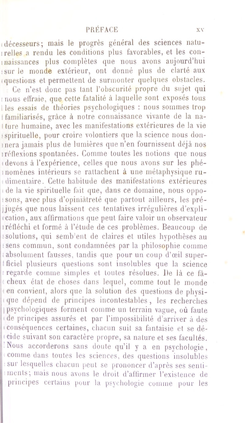 décesseurs; niais le progrès général des sciences natu- relles a rendu les conditions plus favorables, et les con- i naissances plus complètes que nous avons aujourd’hui :sur le monde extérieur, ont donné plus de clarté aux i questions et permettent de surmonter quelques obstacles. Ce n’est donc pas tant l’obscurité propre du sujet qui nous effraie, que cette fatalité à laquelle sont exposés tous les essais de théories psychologiques : nous sommes trop I familiarisés, grâce à notre connaissance vivante de la na- i tore humaine, avec les manifestations extérieures de la vie •spirituelle, pour croire volontiers que la science nous don- inera jamais plus de lumières que n’en fournissent déjà nos iréflexions spontanées. Comme toutes les notions que nous (devons à l’expérience, celles que nous avons sur les phé- inomènes intérieurs se rattachent à une métaphysique ru- dimentaire. Cette habitude des manifestations extérieures de la vie spirituelle fait que, dans ce domaine, nous oppo- sons, avec plus d’opiniâtreté que partout ailleurs, les pré- jjugés que nous laissent ces tentatives irrégulières d’expli- < cation, aux affirmations que peut faire valoir un observateur iréfléchi et formé à l’étude de ces problèmes. Beaucoup de solutions, qui semb'ent de claires et utiles hypothèses au (sens commun, sont condamnées par la philosophie comme absolument fausses, tandis que pour un coup d’œil super- ficiel plusieurs questions sont insolubles que la science regarde comme simples et toutes résolues. l)e là ce fâ- cheux état de choses dans lequel, comme tout le monde (en convient, alors que la solution des questions de physi- que dépend de principes incontestables, les recherches | psychologiques forment comme un terrain vague, où faute (de principes assurés et par l’impossibilité d’arriver à des (conséquences certaines, chacun suit sa fantaisie et se dé- icide suivant son caractère propre, sa nature et ses facultés. Nous accorderons sans doute qu’il y a en psychologie, comme dans toutes les sciences, des questions insolubles sur lesquelles chacun peut se prononcer d’après ses senti- ments; mais nous avons le droit d’affirmer l’existence de principes certains pour la psychologie comme pour les