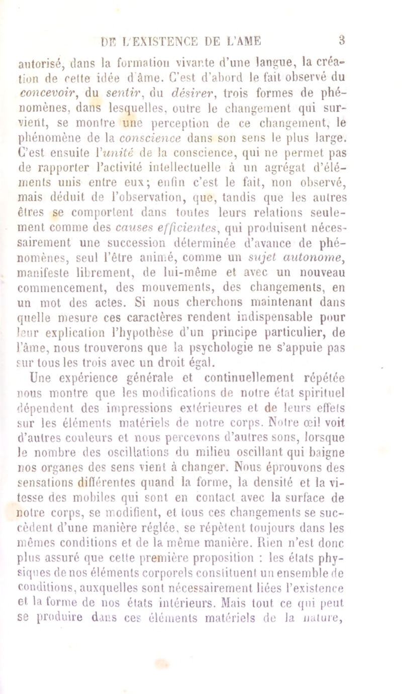 autorisé, dans la formation vivante d’une langue, la créa- tion de cette idée d'âme. C’est d’abord le fait observé du concevoir, du sentir, du désirer, trois formes de phé- nomènes, dans lesquelles, outre le changement qui sur- vient, se montre une perception de ce changement, le phénomène de la conscience dans son sens le plus large. C’est ensuite l'unité de la conscience, qui ne permet pas de rapporter l’activité intellectuelle à un agrégat d’élé- ments unis entre eux; enfin c’est le fait, non observé, mais déduit de l’observation, que, tandis que les autres êtres se comportent dans toutes leurs relations seule- ment comme des causes efficientes, qui produisent néces- sairement une succession déterminée d’avance de phé- nomènes, seul l’être animé, comme un sujet autonome, manifeste librement, de lui-même et avec un nouveau commencement, des mouvements, des changements, en un mot des actes. Si nous cherchons maintenant dans quelle mesure ces caractères rendent indispensable pour leur explication l’hypothèse d’un principe particulier, de l’âme, nous trouverons que la psychologie ne s’appuie pas sur tous les trois avec un droit égal. Une expérience générale et continuellement répétée nous montre que les modifications de notre état spirituel dépendent des impressions extérieures et de leurs effets sur les éléments matériels de notre corps. Notre œil voit d’autres couleurs et nous percevons d’autres sons, lorsque le nombre des oscillations du milieu oscillant qui baigne nos organes des sens vient à changer. Nous éprouvons des sensations différentes quand la forme, la densité et la vi- tesse des mobiles qui sont en contact avec la surface de notre corps, se modifient, et tous ces changements se suc- cèdent d’une manière réglée, se répètent toujours dans les mêmes conditions et de la même manière. Ilien n’est donc plus assuré que cette première proposition : les étals phy- siques de nos éléments corporels constituent un ensemble de conditions, auxquelles sont nécessairement liées l’existence et la forme de nos états intérieurs. Mais tout ce qui peut se produire dans ces éléments matériels de la nature,