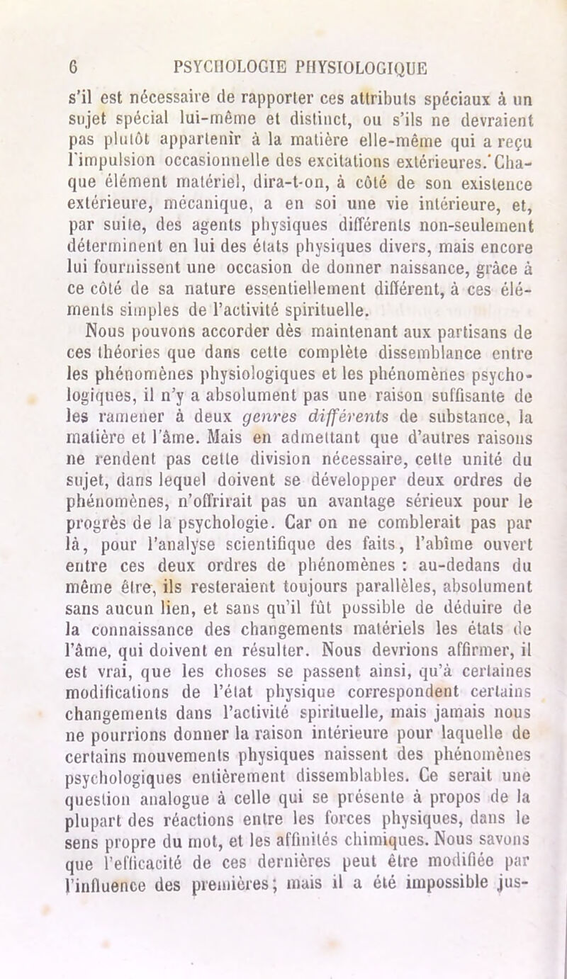 s’il est nécessaire de rapporter ces attributs spéciaux à un sujet spécial lui-même et distinct, ou s’ils ne devraient pas plutôt appartenir à la matière elle-même qui a reçu l'impulsion occasionnelle des excitations extérieures.'Cha- que élément matériel, dira-t-on, à côté de son existence extérieure, mécanique, a en soi une vie intérieure, et, par suite, des agents physiques différents non-seulement déterminent en lui des états physiques divers, mais encore lui fournissent une occasion de donner naissance, grâce à ce côté de sa nature essentiellement différent, à ces élé- ments simples de l’activité spirituelle. Nous pouvons accorder dès maintenant aux partisans de ces théories que dans cette complète dissemblance entre les phénomènes physiologiques et les phénomènes psycho- logiques, il n’y a absolument pas une raison suffisante de les ramener à deux genres différents de substance, la matière et l’âme. Mais en admettant que d’autres raisons ne rendent pas cette division nécessaire, celte unité du sujet, dans lequel doivent se développer deux ordres de phénomènes, n’offrirait pas un avantage sérieux pour le progrès de la psychologie. Car on ne comblerait pas par là, pour l’analyse scientifique des faits, l’abîme ouvert entre ces deux ordres de phénomènes : au-dedans du même être, ils resteraient toujours parallèles, absolument sans aucun lien, et sans qu’il fût possible de déduire de la connaissance des changements matériels les étals de l’âme, qui doivent en résulter. Nous devrions affirmer, il est vrai, que les choses se passent ainsi, qu’à certaines modifications de l’état physique correspondent certains changements dans l’activité spirituelle, mais jamais nous ne pourrions donner la raison intérieure pour laquelle de certains mouvements physiques naissent des phénomènes psychologiques entièrement dissemblables. Ce serait une question analogue à celle qui se présente à propos de la plupart des réactions entre les forces physiques, dans le sens propre du mot, et les affinités chimiques. Nous savons que l’efficacité de ces dernières peut être modifiée par l’influence des premières; mais il a été impossible jus-