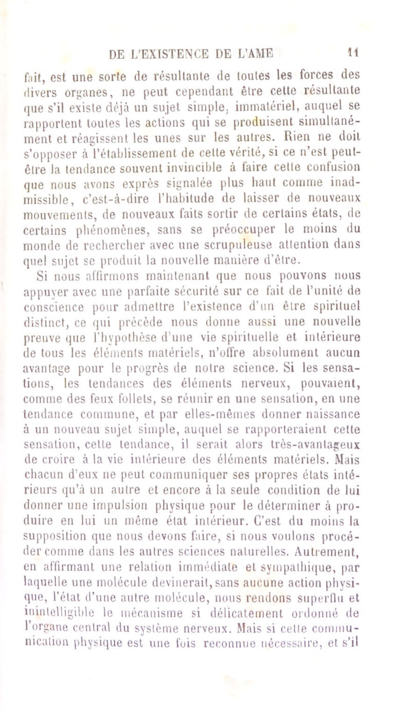 Eût, est une sorte de résultante de toutes les forces des divers organes, ne peut cependant être cette résultante que s’il existe déjà un sujet simple, immatériel, auquel se rapportent toutes les actions qui se produisent simultané- ment et réagissent les unes sur les autres. Rien ne doit s’opposer à l’établissement de celte vérité, si ce n’est peut- être la tendance souvent invincible à faire cette confusion que nous avons exprès signalée plus liant comme inad- missible, c’est-à-dire l’habitude de laisser de nouveaux mouvements, de nouveaux faits sortir de certains états, de certains phénomènes, sans se préoccuper le moins du monde de rechercher avec une scrupuleuse attention dans quel sujet se produit la nouvelle manière d’être. Si nous affirmons maintenant que nous pouvons nous appuyer avec une parfaite sécurité sur ce fait de l’unité de conscience pour admettre l’existence d’un être spirituel distinct, ce qui précède nous donne aussi une nouvelle preuve que l’hypothèse d’une vie spirituelle et intérieure de tous les éléments matériels, n’offre absolument aucun avantage pour le progrès de notre science. Si les sensa- tions, les tendances des éléments nerveux, pouvaient, comme des feux follets, se réunir en une sensation, en une tendance commune, et par elles-mêmes donner naissance à un nouveau sujet simple, auquel se rapporteraient cette sensation, cette tendance, il serait alors très-avantageux de croire à la vie intérieure des éléments matériels. Mais chacun d’eux ne peut communiquer ses propres états inté- rieurs qu’à un autre et encore à la seule condition de lui donner une impulsion physique pour le déterminer à pro- duire en lui un même état intérieur. C’est du moins la supposition que nous devons faire, si nous voulons procé- der comme dans les autres sciences naturelles. Autrement, en affirmant une relation immédiate et sympathique, par laquelle une molécule devinerait, sans aucune action physi- que, l’état d’une autre molécule, nous rendons superflu et inintelligible le mécanisme si délicatement ordonné de l’organe central du système nerveux. Mais si cette commu- nication physique est une fois reconnue nécessaire, et s’il