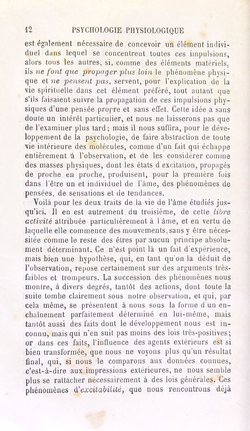 est également nécessaire de concevoir un élément indivi- duel dans lequel se concentrent toutes ces impulsions, alors tous les autres, si, comme des éléments matériels, ils ne font que propager plus loin le phénomène physi- que et ne pensent pas, servent, pour l’explication de la vie spirituelle dans cet élément préféré, tout autant que s’ils faisaient suivre la propagation de ces impulsions phy- siques d’une pensée propre et sans effet. Cette idée a sans doute un intérêt particulier, et nous ne laisserons pas que de l’examiner plus tard; mais il nous suffira, pour le déve- loppement de la psychologie, de faire abstraction de toute vie intérieure des molécules, comme d’un fait qui échappe entièrement à l’observation, et de les considérer comme des masses physiques, dont les états d excitation, propagés de proche en proche, produisent, pour la première fois dans l’être un et individuel de l’àme, des phénomènes de pensées, de sensations et de tendances. Voilà pour les deux traits de la vie de l’àme étudiés jus- qu’ici. Il en est autrement du troisième, de cette libre activité attribuée particulièrement à 1 âme, et en vertu de laquelle elle commence des mouvements, sans y être néces- sitée comme le reste des êtres par aucun principe absolu- ment déterminant. Ce n’est point là un fait d'expérience, mais bien une hypothèse, qui, en tant qu'on la déduit de l’observation, repose certainement sur des arguments très- faibles et trompeurs. La succession des phénomènes nous montre, à divers degrés, tantôt des actions, dont toute la suite tombe clairement sous notre observation, et qui, par cela même, se présentent à nous sous la forme d un en- chaînement parfaitement déterminé en lui-même, mais tantôt aussi des faits dont le développement nous est in- connu, mais qui n’en suit pas moins des lois très-positives; or dans ces faits, l’influence des agents extérieurs est si bien transformée, que nous ne voyons plus qu'un résultat final, qui, si nous le comparons aux données connues, c’est-à-dire aux impressions extérieures, ne nous semble plus se rattacher nécessairement à des lois générales. Ces phénomènes d'excitabilité, que nous rencontrons déjà