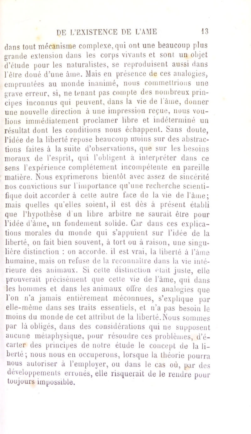 dans tout mécanisme complexe,qui ont une beaucoup plus grande extension dans les corps vivants et son! un objet d’étude pour les naturalistes, se reproduisent aussi dans l’être doué d’une âme. Mais en présence de ces analogies, empruntées au monde inanimé, nous commettrions une grave erreur, si, ne tenant pas compte des nombreux prin- cipes inconnus qui peuvent, dans la vie de 1 âme, donner une nouvelle direction à une impression reçue, nous vou- lions immédiatement proclamer libre et indéterminé un résultat dont les conditions nous échappent. Sans doute, l’idée de la liberté repose beaucoup moins sur des abstrac- tions laites à la suite d’observations, que sur les besoins moraux de l’esprit, qui l’obligent à interpréter dans ce sens l’expérience complètement incompétente en pareille matière. Nous exprimerons bientôt avec assez de sincérité nos convictions sur l'importance qu’une recherche scienti- fique doit accorder à celte autre lace de la vie de l’àine; mais quelles qu’elles soient, il est dès à présent établi que l'hypothèse d'un libre arbitre ne saurait être pour l’idée d’âme, un fondement solide. Car dans ces explica- tions morales du monde qui s’appuient sur l’idée de la liberté, on fait bien souvent, à tort ou à raison, une singu- lière distinction : on accorde, il est vrai, la liberté à l’âme humaine, mais on refuse de la reconnaître dans la vie inté- rieure des animaux. Si celle distinction était juste, elle prouverait précisément que celte vie de l’âme, qui dans les hommes et dans les animaux offre des analogies que l’on n’a jamais entièrement méconnues, s’explique par elle-même dans ses traits essentiels, et n’a pas besoin le moins du monde de cet attribut de la liberté. Nous sommes par là obligés, dans des considérations qui ne supposent aucune métaphysique, pour résoudre ces problèmes, d’é- carter des principes de notre élude le concept de la li- berté; nous nous en occuperons, lorsque la théorie pourra nous autoriser à l’employer, ou dans le cas où, par des développements erronés, elle risquerait de le rendre pour toujours impossible.