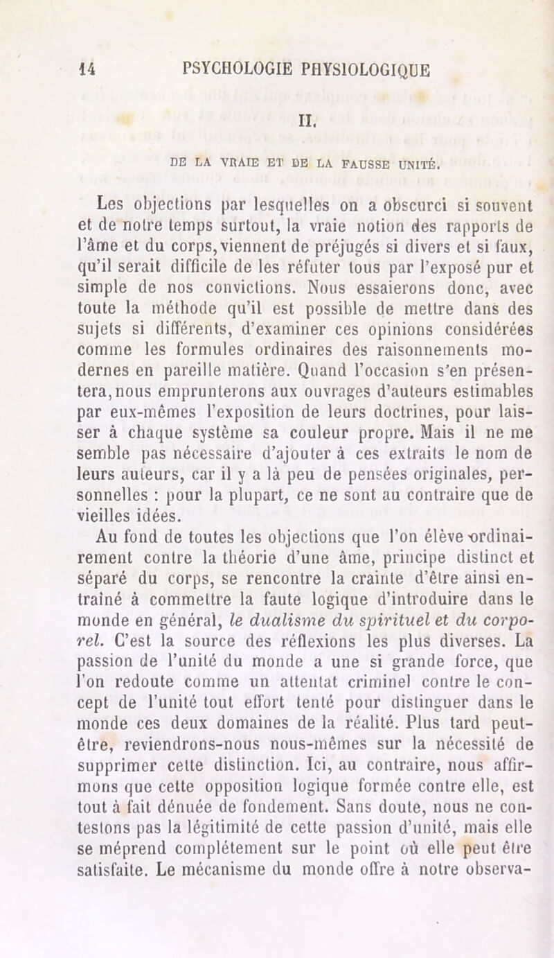 II. DE LA VRAIE ET DE LA FAUSSE UNITÉ. Les objections par lesquelles on a obscurci si souvent et de notre temps surtout, la vraie notion des rapports de l’âme et du corps, viennent de préjugés si divers et si faux, qu’il serait difficile de les réfuter tous par l’exposé pur et simple de nos convictions. Nous essaierons donc, avec toute la méthode qu’il est possible de mettre dans des sujets si différents, d’examiner ces opinions considérées comme les formules ordinaires des raisonnements mo- dernes en pareille matière. Quand l’occasion s’en présen- tera, nous emprunterons aux ouvrages d’auteurs estimables par eux-mêmes l’exposition de leurs doctrines, pour lais- ser à chaque système sa couleur propre. Mais il ne me semble pas nécessaire d’ajouter à ces extraits le nom de leurs auteurs, car il y a là peu de pensées originales, per- sonnelles : pour la plupart, ce ne sont au contraire que de vieilles idées. Au fond de toutes les objections que l’on élève -ordinai- rement contre la théorie d’une âme, principe distinct et séparé du corps, se rencontre la crainte d’être ainsi en- traîné à commettre la faute logique d’introduire dans le monde en général, le dualisme du spirituel et du corpo- rel. C’est la source des réflexions les plus diverses. La passion de l’unité du monde a une si grande force, que l’on redoute comme un attentat criminel contre le con- cept de l’unité tout effort tenté pour distinguer dans le monde ces deux domaines de la réalité. Plus tard peut- être, reviendrons-nous nous-mêmes sur la nécessité de supprimer cette distinction. Ici, au contraire, nous affir- mons que cette opposition logique formée contre elle, est tout à fait dénuée de fondement. Sans doute, nous ne con- testons pas la légitimité de cette passion d’unité, mais elle se méprend complètement sur le point où elle peut être satisfaite. Le mécanisme du monde offre à notre observa-