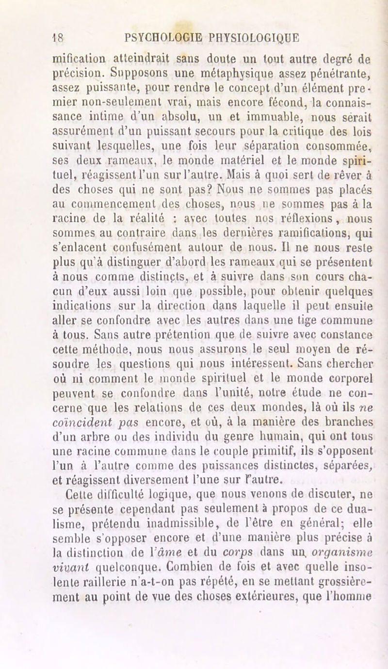 mification atteindrait sans doute un tout autre degré de précision. Supposons une métaphysique assez pénétrante, assez puissante, pour rendre le concept d’un élément pre- mier non-seulement vrai, mais encore fécond, la connais- sance intime d’un absolu, un et immuable, nous sérait assurément d’un puissant secours pour la critique des lois suivant lesquelles, une fois leur séparation consommée, ses deux rameaux, le monde matériel et le monde spiri- tuel, réagissent l’un sur l’autre. Mais à quoi sert de rêver à des choses qui ne sont pas? Nous ne sommes pas placés au commencement des choses, nous ne sommes pas à la racine de la réalité : avec toutes nos réflexions, nous sommes au contraire dans les dernières ramifications, qui s’enlacent confusément autour de nous. Il ne nous reste plus qu’à distinguer d’abord les rameaux qui se présentent à nous comme distincts, et à suivre dans son cours cha- cun d’eux aussi loin que possible, pour obtenir quelques indications sur la direction dans laquelle il peut ensuite aller se confondre avec les autres dans une tige commune à tous. Sans autre prétention que de suivre avec constance cette méthode, nous nous assurons le seul moyen de ré- soudre les questions qui nous intéressent. Sans chercher où ni comment le monde spirituel et le monde corporel peuvent se confondre dans l’unité, notre étude ne con- cerne que les relations de ces deux mondes, là où ils ne coïncident pas encore, et où, à la manière des branches d’un arbre ou des individu du genre humain, qui ont tous une racine commune dans le couple primitif, ils s’opposent l’un à l’autre comme des puissances distinctes, séparées, et réagissent diversement l’une sur l'autre. Cette difficulté logique, que nous venons de discuter, ne se présente cependant pas seulement à propos de ce dua- lisme, prétendu inadmissible, de l’être en général; elle semble s’opposer encore et d’une manière plus précise à la distinction de l'âme et du corps dans un, organisme vivant quelconque. Combien de fois et avec quelle inso- lente raillerie n'a-t-on pas répété, en se mettant grossière- ment au point de vue des choses extérieures, que l’homme