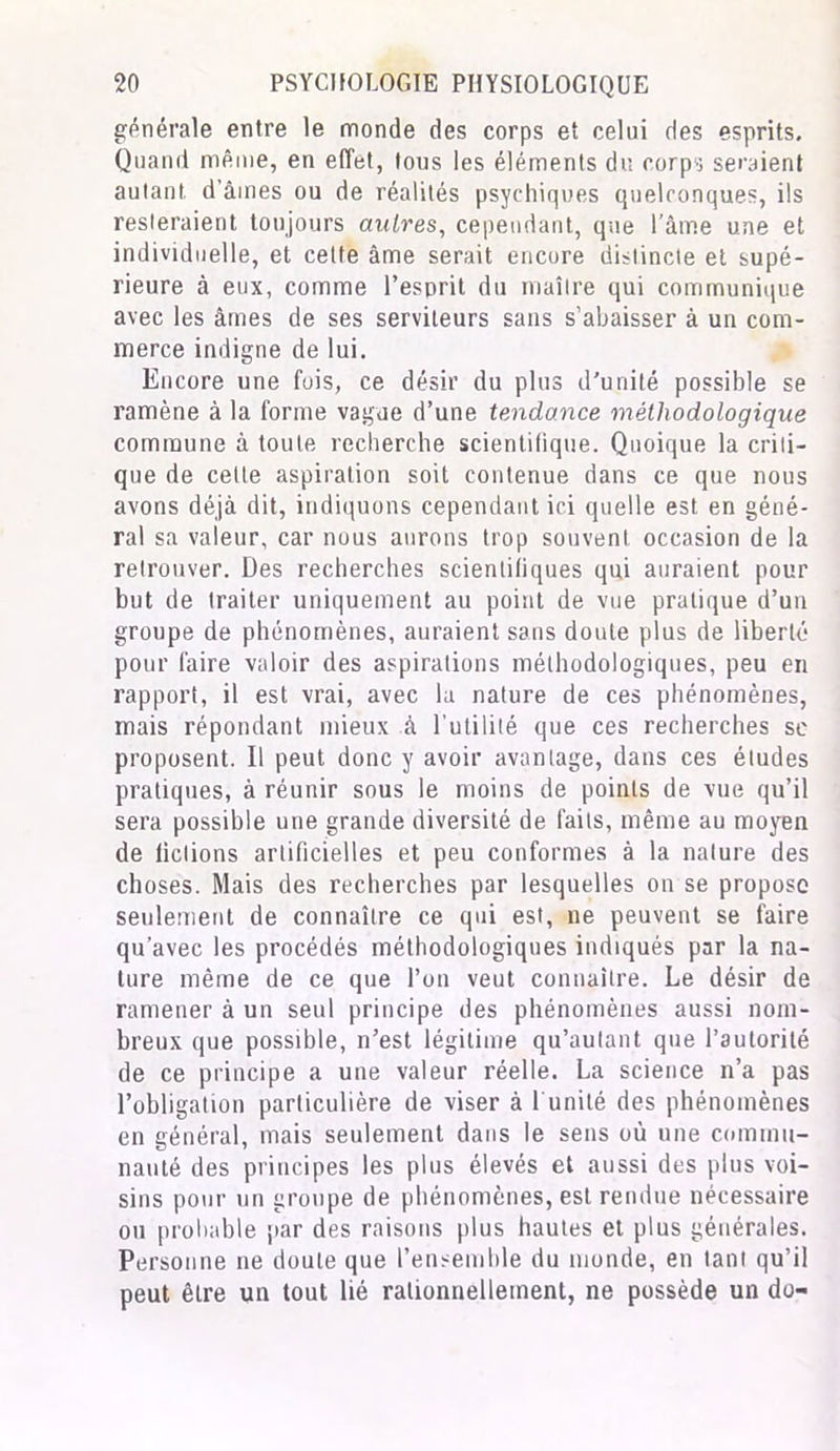 générale entre le monde des corps et celui des esprits. Quand même, en effet, tous les éléments du corps seraient autan! d’âmes ou de réalités psychiques quelconques, ils resteraient toujours autre s, cependant, que l’âme une et individuelle, et cette âme serait encore distincte et supé- rieure à eux, comme l’esprit du maître qui communique avec les âmes de ses serviteurs sans s’abaisser à un com- merce indigne de lui. Encore une fois, ce désir du plus d'unité possible se ramène à la forme vague d’une tendance méthodologique commune à toute recherche scientifique. Quoique la criti- que de celte aspiration soit contenue dans ce que nous avons déjà dit, indiquons cependant ici quelle est en géné- ral sa valeur, car nous aurons trop souvent occasion de la retrouver. Des recherches scientifiques qui auraient pour but de traiter uniquement au point de vue pratique d’un groupe de phénomènes, auraient sans doute plus de liberté pour faire valoir des aspirations méthodologiques, peu en rapport, il est vrai, avec la nature de ces phénomènes, mais répondant mieux à l’utilité que ces recherches se proposent. Il peut donc y avoir avantage, dans ces éludes pratiques, à réunir sous le moins de points de vue qu’il sera possible une grande diversité de faits, même au moyen de fictions artificielles et peu conformes à la nature des choses. Mais des recherches par lesquelles on se propose seulement de connaître ce qui est, ne peuvent se faire qu’avec les procédés méthodologiques indiqués par la na- ture même de ce que l’on veut connaître. Le désir de ramener à un seul principe des phénomènes aussi nom- breux que possible, n’est légitime qu’autant que l’autorité de ce principe a une valeur réelle. La science n’a pas l’obligation particulière de viser à 1 unité des phénomènes en général, mais seulement dans le sens où une commu- nauté des principes les plus élevés et aussi des plus voi- sins pour un groupe de phénomènes, est rendue nécessaire ou probable par des raisons plus hautes et plus générales. Personne ne doute que l’ensemble du monde, en tant qu’il peut être un tout lié rationnellement, ne possède un do-