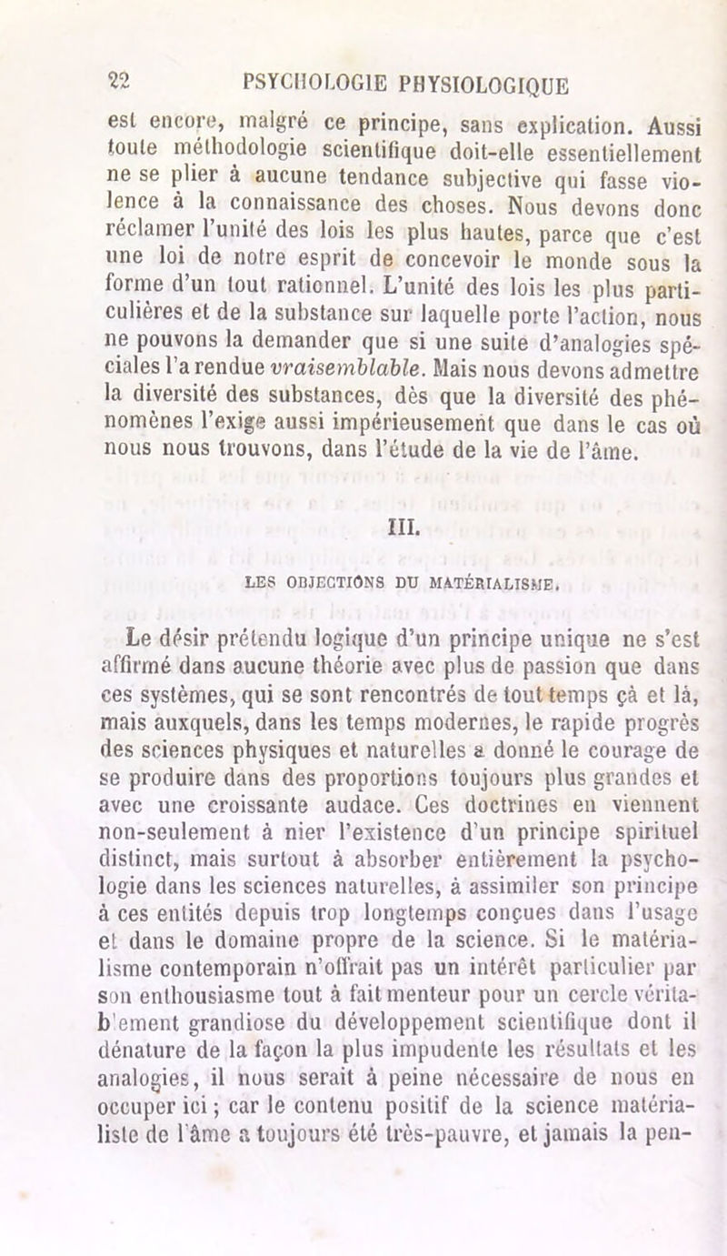 est encore, malgré ce principe, sans explication. Aussi toute méthodologie scientifique doit-elle essentiellement ne se plier à aucune tendance subjective qui fasse vio- lence à la connaissance des choses. Nous devons donc réclamer l’unité des lois les plus hautes, parce que c’est une loi de notre esprit de concevoir le monde sous la forme d’un tout rationnel. L’unité des lois les plus parti- culières et de la substance sur laquelle porte l’action, nous ne pouvons la demander que si une suite d’analogies spé- ciales l’a rendue vraisemblable. Mais nous devons admettre la diversité des substances, dès que la diversité des phé- nomènes l’exige aussi impérieusement que dans le cas où nous nous trouvons, dans l’étude de la vie de l’âme. III. LES OBJECTIONS DU MATÉRIALISME. Le désir prétendu logique d’un principe unique ne s’est affirmé dans aucune théorie avec plus de passion que dans ces systèmes, qui se sont rencontrés de tout temps çà et là, mais auxquels, dans les temps modernes, le rapide progrès des sciences physiques et naturelles a donné le courage de se produire dans des proportions toujours plus grandes et avec une croissante audace. Ces doctrines en viennent non-seulement à nier l’existence d’un principe spirituel distinct, mais surtout à absorber entièrement la psycho- logie dans les sciences naturelles, à assimiler son principe à ces entités depuis trop longtemps conçues dans l’usage et dans le domaine propre de la science. Si le matéria- lisme contemporain n’ofi'rait pas un intérêt particulier par son enthousiasme tout à fait menteur pour un cercle vérita- blement grandiose du développement scientifique dont il dénature de la façon la plus impudente les résultats et les analogies, il nous serait à peine nécessaire de nous en occuper ici ; car le contenu positif de la science matéria- liste de l'âme a toujours été très-pauvre, et jamais la peu-