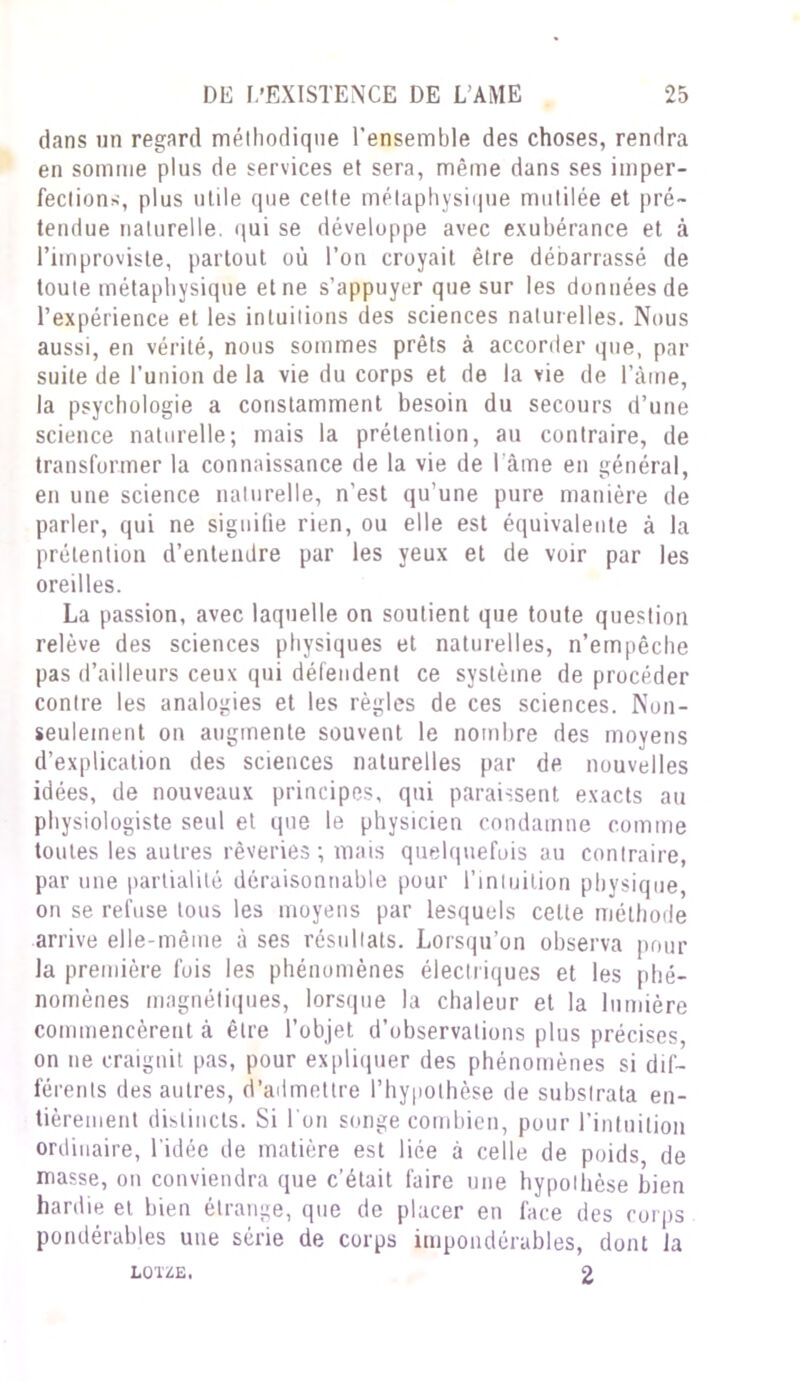 dans un regard méthodique l’ensemble des choses, rendra en somme plus de services et sera, même dans ses imper- fection*, plus utile que cette métaphysique mutilée et pré- tendue naturelle, qui se développe avec exubérance et à l’iinproviste, partout où l’on croyait être débarrassé de toute métaphysique et ne s’appuyer que sur les données de l’expérience et les intuitions des sciences naturelles. Nous aussi, en vérité, nous sommes prêts à accorder que, par suite de l’union de la vie du corps et de la vie de l’àme, la psychologie a constamment besoin du secours d’une science naturelle; mais la prétention, au contraire, de transformer la connaissance de la vie de l ame en général, en une science naturelle, n’est qu’une pure manière de parler, qui ne signifie rien, ou elle est équivalente à la prétention d’entendre par les yeux et de voir par les oreilles. La passion, avec laquelle on soutient que toute question relève des sciences physiques et naturelles, n’empêche pas d’ailleurs ceux qui détendent ce système deprocéder contre les analogies et les règles de ces sciences. Non- seulement on augmente souvent le nombre des moyens d’explication des sciences naturelles par de nouvelles idées, de nouveaux principes, qui paraissent exacts au physiologiste seul et que le physicien condamne comme toutes les autres rêveries ; mais quelquefois au contraire, par une partialité déraisonnable pour l’intuition physique, on se refuse tous les moyens par lesquels celte méthode arrive elle-même à ses résultats. Lorsqu’on observa pour la première fois les phénomènes électriques et les phé- nomènes magnétiques, lorsque la chaleur et la lumière commencèrent à être l’objet d’observations plus précises, on ne craignit pas, pour expliquer des phénomènes si dif- férents des autres, d’admettre l’hypothèse de substrata en- tièrement distincts. Si I on songe combien, pour l’intuition ordinaire, l’idée de matière est liée à celle de poids de masse, on conviendra que c’était faire une hypothèse bien hardie et bien étrange, que de placer en face des corps pondérables une série de corps impondérables, dont Ja LOUE. 2