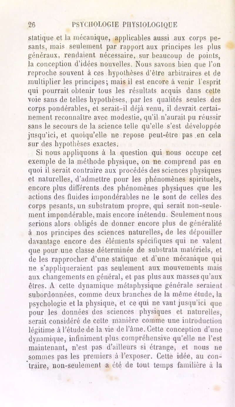 statique et la mécanique, applicables aussi aux corps pe- sants, mais seulement par rapport aux principes les plus généraux, rendaient nécessaire, sur beaucoup de points, la conception d’idées nouvelles. Nous savons bien que l’on reproche souvent à ces hypothèses d’être arbitraires et de multiplier les principes; mais il est encore à venir l’esprit qui pourrait obtenir tous les résultats acquis dans cette voie sans de telles hypothèses, par les qualités seules des corps pondérables, et serait-il déjà venu, il devrait certai- nement reconnaître avec modestie, qu’il n’aurait pu réussir sans le secours de la science telle qu’elle s’est développée jusqu’ici, et quoiqu’elle ne repose peut-être pas en cela sur des hypothèses exactes. Si nous appliquons à la question qui nous occupe cet exemple de la méthode physique, on ne comprend pas en quoi il serait contraire aux procédés des sciences physiques et naturelles, d’admettre pour les phénomènes spirituels, encore plus différents des phénomènes physiques que les actions des fluides impondérables ne le sont de celles des corps pesants, un substratum propre, qui serait non-seule- ment impondérable, mais encore inétendu. Seulement nous serions alors obligés de donner encore plus de généralité à nos principes des sciences naturelles, de les dépouiller davantage encore des éléments spécifiques qui ne valent que pour une classe déterminée de substrata matériels, et de les rapprocher d’une statique et d'une mécanique qui ne s’appliqueraient pas seulement aux mouvements mais aux changements en général, et pas plus aux masses qu’aux êtres. A cette dynamique métaphysique générale seraient subordonnées, comme deux branches de la même étude, la psychologie et la physique, et ce qui ne vaut jusqu’ici que pour les données des sciences physiques et naturelles, serait considéré de cette manière comme une introduction légitime à l’étude de la vie de l’âme. Cette conception d’une dynamique, infiniment plus compréhensive qu’elle ne l’est maintenant, n’est pas d’ailleurs si étrange, et nous ne sommes pas les premiers à l’exposer. Cette idée, au con- traire, non-seulement a été de tout temps familière à la