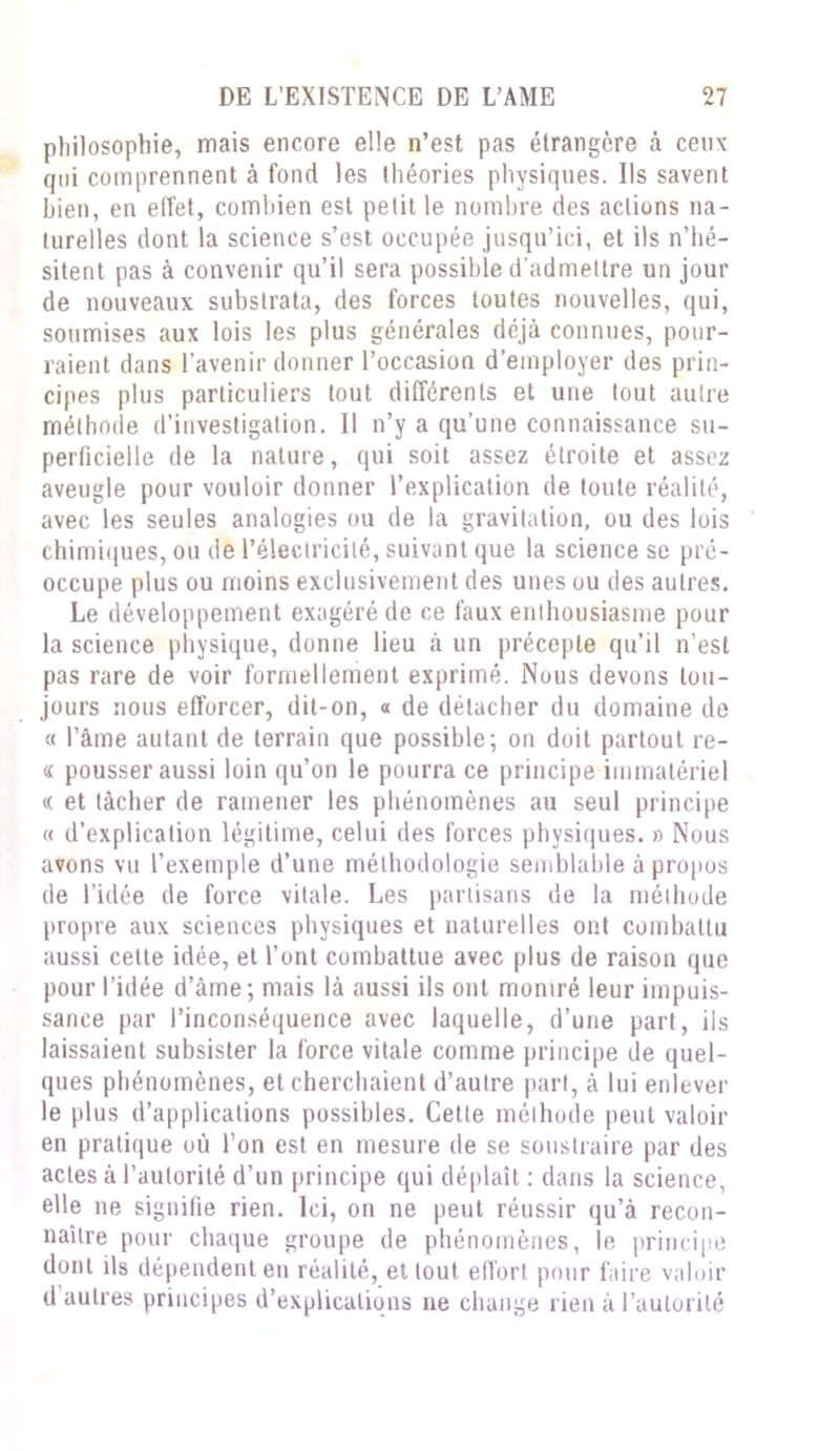 philosophie, mais encore elle n’est pas étrangère à ceux qui comprennent à fond les théories physiques. Ils savent bien, en effet, combien est petit le nombre des actions na- turelles dont la science s’est occupée jusqu’ici, et ils n’hé- sitent pas à convenir qu’il sera possible d'admettre un jour de nouveaux substrata, des forces toutes nouvelles, qui, soumises aux lois les plus générales déjà connues, pour- raient dans l’avenir donner l’occasion d’employer des prin- cipes plus particuliers tout différents et une tout autre méthode d’investigation. Il n’y a qu’une connaissance su- perficielle de la nature, qui soit assez étroite et assez aveugle pour vouloir donner l’explication de toute réalité, avec les seules analogies ou de la gravitation, ou des lois chimiques, ou de l’électricité, suivant que la science se pré- occupe plus ou moins exclusivement des unes ou des autres. Le développement exagéré de ce faux enthousiasme pour la science physique, donne lieu à un précepte qu’il n’est pas rare de voir formellement exprimé. Nous devons tou- jours nous efforcer, dit-on, « de détacher du domaine de « l’âme autant de terrain que possible; on doit partout re- « pousser aussi loin qu’on le pourra ce principe immatériel « et tâcher de ramener les phénomènes au seul principe « d’explication légitime, celui des forces physiques. » Nous avons vu l’exemple d’une méthodologie semblable à propos de l’idée de force vitale. Les partisans de la méthode propre aux sciences physiques et naturelles ont combattu aussi cette idée, et l’ont combattue avec plus de raison que pour l’idée d’àme ; mais là aussi ils ont montré leur impuis- sance par l’inconséquence avec laquelle, d’une part, ils laissaient subsister la force vitale comme principe de quel- ques phénomènes, et cherchaient d’autre part, à lui enlever le plus d’applications possibles. Cette méthode peut valoir en pratique où l’on est en mesure de se soustraire par des actes à l’autorité d’un principe qui déplaît : dans la science, elle ne signifie rien. Ici, on ne peut réussir qu’à recon- naître pour chaque groupe de phénomènes, le principe dont ils dépendent en réalité, et tout effort pour faire valoir d autres principes d’explications ne change rien à l’autorité