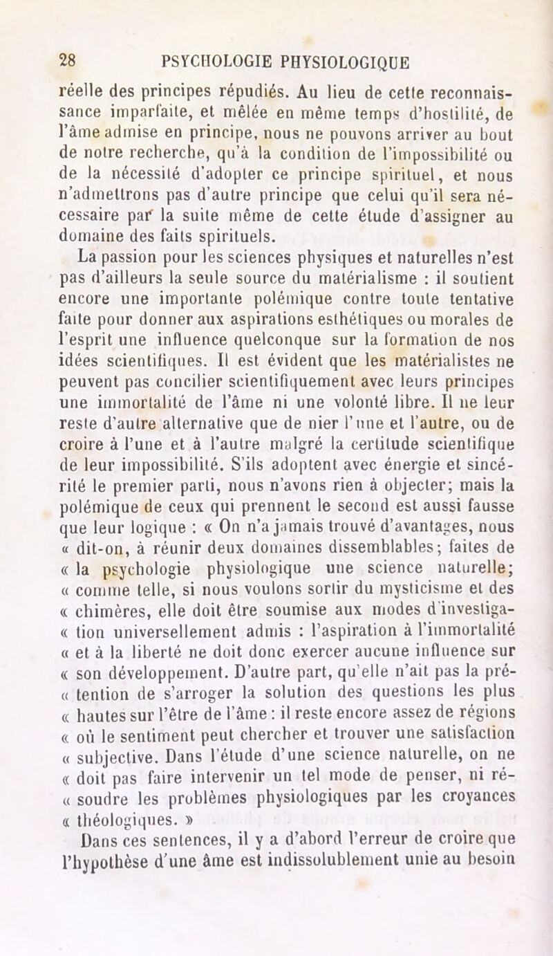 réelle des principes répudiés. Au lieu de cetle reconnais- sance imparfaite, et mêlée en même temps d’hostilité, de l’âme admise en principe, nous ne pouvons arriver au bout de notre recherche, qu’à la condition de l’impossibilité ou de la nécessité d’adopter ce principe spirituel, et nous n’admettrons pas d’autre principe que celui qu’il sera né- cessaire paf la suite même de cette élude d’assigner au domaine des faits spirituels. La passion pour les sciences physiques et naturelles n’est pas d’ailleurs la seule source du matérialisme : il soutient encore une importante polémique contre toute tentative faite pour donner aux aspirations esthétiques ou morales de l’esprit une influence quelconque sur la formation de nos idées scientifiques. Il est évident que les matérialistes ne peuvent pas concilier scientifiquement avec leurs principes une immortalité de l’âme ni une volonté libre. Il 11e leur reste d’autre alternative que de nier l’une et l’autre, ou de croire à l’une et à l’autre malgré la certitude scientifique de leur impossibilité. S’ils adoptent avec énergie et sincé- rité le premier parti, nous n’avons rien à objecter; mais la polémique de ceux qui prennent le second est aussi fausse que leur logique : « On n’a jamais trouvé d’avantages, nous « dit-on, à réunir deux domaines dissemblables; faites de « la psychologie physiologique une science naturelle; « comme telle, si nous voulons sortir du mysticisme et des « chimères, elle doit être soumise aux modes d'invesliga- « tion universellement admis : l’aspiration à l’immortalité « et à la liberté ne doit donc exercer aucune influence sur « son développement. D’autre part, qu’elle n’ait pas la pré- ci tention de s’arroger la solution des questions les plus « hautes sur l’être de lame : il reste encore assez de régions « où le sentiment peut chercher et trouver une satisfaction « subjective. Dans l’étude d’une science naturelle, on ne « doit pas faire intervenir un tel mode de penser, ni ré- « soudre les problèmes physiologiques par les croyances n théologiques. » Dans ces sentences, il y a d’abord l’erreur de croire que l’hypothèse d'une âme est indissolublement unie au besoin