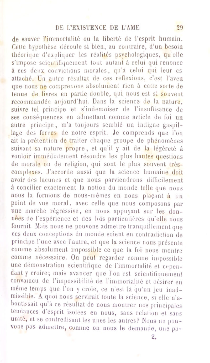 de sauver l’immortalité ou la liberté de l’esprit humain. Celle hypolhèse découle si bien, au contraire, d’un besoin théorique d’expliquer les réalités psychologiques, qu elle s’impose scientifiquement tout autant à celui qui renonce à ces deux convictions morales, qu’à celui qui leur es attaché. Un autre- résultat de ces réflexions, c’est l’aveu que nous ne comprenons absolument rien à celle sorte de tenue de livres en partie double, qui nous est si souvent recommandée aujourd’hui. Dans la science de la nature, suivre tel principe et s'indemniser de l'insuffisance de ses conséquences en admettant comme article de foi un autre principe, m’a toujours semblé un indigne gaspil- lage des forces de notre esprit. Je comprends que l’on ait la prétention de traiier chaque groupe de phénomènes suivant sa nature propre, et qu’il y ait de la légèreté à vouloir immédiatement résoudre les plus hautes questions de morale ou de religion, qui sont le plus souvent très- complexes. J’accorde aussi que la science humaine doit avoir des lacunes et que nous parviendrons difficilement à concilier exactement la notion du monde telle que nous nous la formons de nous-mêmes en nous plaçant à un point de vue moral, avec celle que nous composons par une marche régressive, en nous appuyant sur les don- nées de l’expérience et des lois particulières qu'elle nous fournit. Mais nous ne pouvons admettre tranquillement que ces deux conceptions du monde soient en contradiction de principe l’une avec l’autre, et que la science nous présente comme absolument impossible ce que la foi nous montre comme nécessaire. On peut regarder comme impossible une démonstration scientifique de l'immortalité et cepen- dant y croire; mais avancer que l'on est scientifiquement convaincu de l’impossibilité de l'immortalité et désirer eu même temps que l’on y croie, ce n’est là qu’un jeu inad- missible. A quoi nous servirait toute la science, si elle n’a- boutissait qu’à ce résultat de nous montrer nos principales tendances d’esprit isolées en nous, sans relation et sans unité, et se contredisant les unes les autres? Nous ne pou- vons pas admettre, comme on nous le demande, une pu- 2.