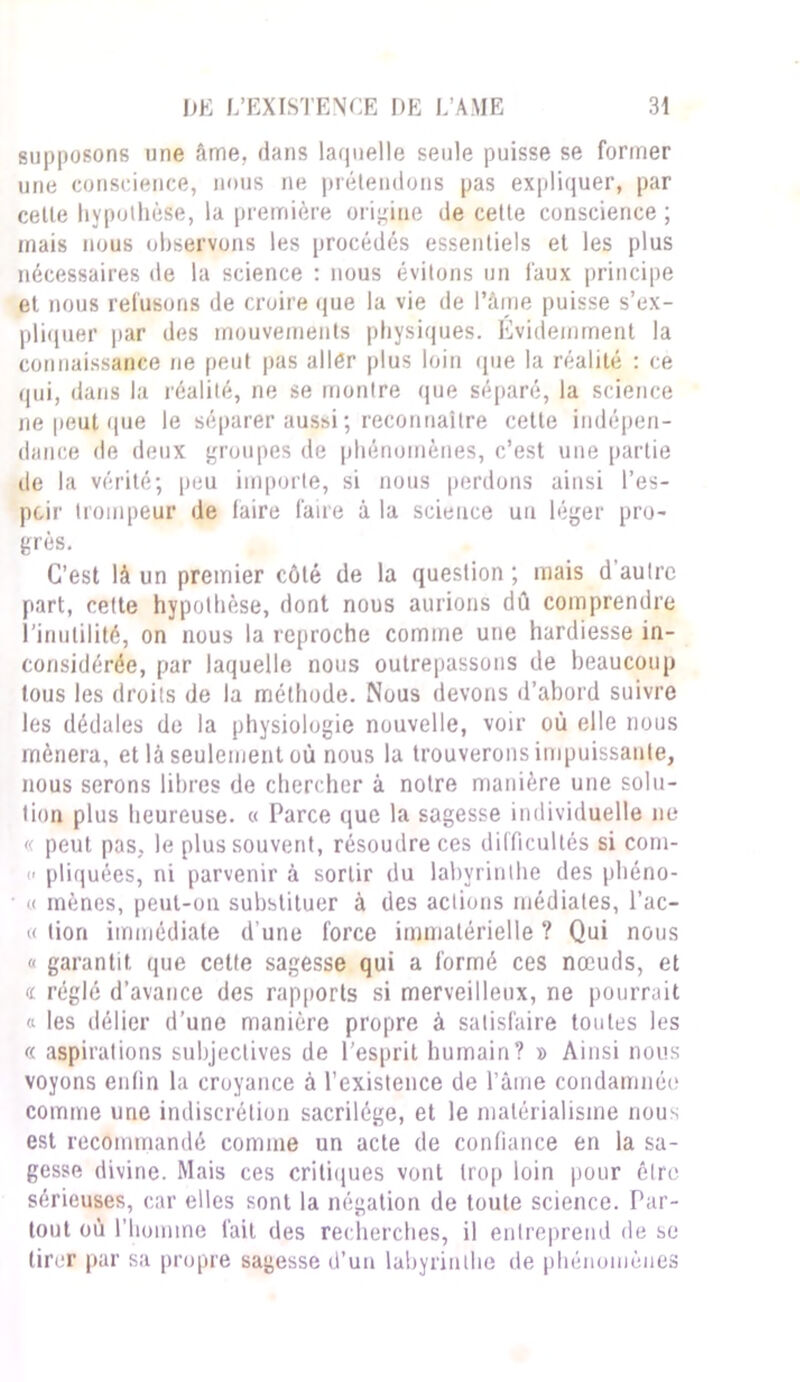 supposons une âme, dans laquelle seule puisse se former une conscience, nous ne prétendons pas expliquer, par cette hypothèse, la première origine de cette conscience ; mais nous observons les procédés essentiels et les plus nécessaires de la science : nous évitons un faux principe et nous refusons de croire que la vie de l’âme puisse s’ex- pliquer par des mouvements physiques. Evidemment la connaissance ne peut pas aller plus loin que la réalité : ce qui, dans la réalité, ne se montre (pie séparé, la science ne peut que le séparer aussi; reconnaître cette indépen- dance de deux groupes de phénomènes, c’est une partie de la vérité; peu importe, si nous perdons ainsi l’es- pcir trompeur de iaire faire à la science un léger pro- grès. C’est là un premier côté de la question ; mais d’autre part, cette hypothèse, dont nous aurions dû comprendre l’inutilité, on nous la reproche comme une hardiesse in- considérée, par laquelle nous outrepassons de beaucoup tous les droits de la méthode. Nous devons d’abord suivre les dédales de la physiologie nouvelle, voir où elle nous mènera, et là seulement où nous la trouverons impuissante, nous serons libres de chercher à notre manière une solu- tion plus heureuse. « Parce que la sagesse individuelle ne « peut pas, le plus souvent, résoudre ces difficultés si com- c pliquées, ni parvenir à sortir du labyrinthe des phéno- « mènes, peut-on substituer à des actions médiates, l’ac- « lion immédiate d une force immatérielle ? Qui nous c garantit que celte sagesse qui a formé ces nœuds, et « réglé d’avance des rapports si merveilleux, ne pourrait « les délier d’une manière propre à satisfaire toutes les « aspirations subjectives de l’esprit humain? » Ainsi nous voyons enfin la croyance à l’existence de l’âme condamnée comme une indiscrétion sacrilège, et le matérialisme nous est recommandé comme un acte de confiance en la sa- gesse divine. Mais ces critiques vont trop loin pour être sérieuses, car elles sont la négation de toute science. Par- tout où l’homme fait des recherches, il entreprend de se tirer par sa propre sagesse d’un labyrinthe de phénomènes