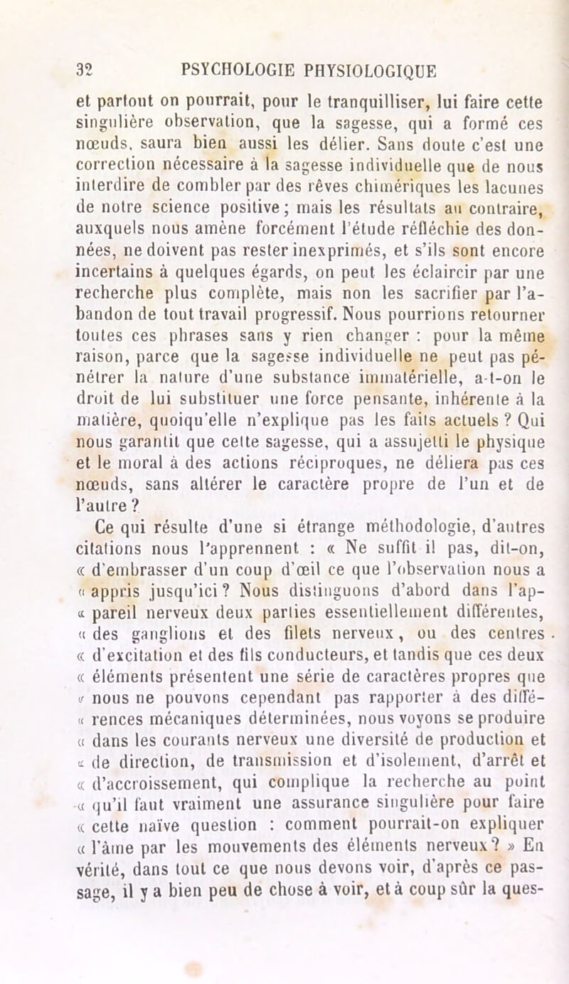 et parfont on pourrait, pour le tranquilliser, lui faire cette singulière observation, que la sagesse, qui a formé ces nœuds, saura bien aussi les délier. Sans doute c’est une correction nécessaire à la sagesse individuelle que de nous interdire de combler par des rêves chimériques les lacunes de noire science positive; mais les résultats au contraire, auxquels nous amène forcément l’étude réfléchie des don- nées, ne doivent pas rester inexprimés, et s’ils sont encore incertains à quelques égards, on peut les éclaircir par une recherche plus complète, mais non les sacrifier par l’a- bandon de tout travail progressif. Nous pourrions retourner toutes ces phrases sans y rien changer : pour la même raison, parce que la sagesse individuelle ne peut pas pé- nétrer la nalure d’une substance immatérielle, a-t-on le droit de lui substituer une force pensante, inhérente à la matière, quoiqu’elle n’explique pas les faits actuels ? Qui nous garantit que cette sagesse, qui a assujetti le physique et le moral à des actions réciproques, ne déliera pas ces nœuds, sans altérer le caractère propre de l’un et de l’autre ? Ce qui résulte d’une si étrange méthodologie, d’autres citations nous l’apprennent : « Ne suffit il pas, dit-on, « d’embrasser d’un coup d’œil ce que l’observation nous a «appris jusqu’ici? Nous distinguons d’abord dans l’ap- « pareil nerveux deux parties essentiellement différentes, « des ganglions et des filets nerveux, ou des centres « d’excitation et des fils conducteurs, et tandis que ces deux « éléments présentent une série de caractères propres que v nous ne pouvons cependant pas rapporter à des ditTé- « rences mécaniques déterminées, nous voyons se produire « dans les courants nerveux une diversité de production et a de direction, de transmission et d’isolement, d’arrêt et « d’accroissement, qui complique la recherche au point -« qu’il faut vraiment une assurance singulière pour faire « cette naïve question : comment pourrait-on expliquer « l'àme par les mouvements des éléments nerveux? » En vérité, dans tout ce que nous devons voir, d’après ce pas- sage, il y a bien peu de chose à voir, et à coup sûr la ques-