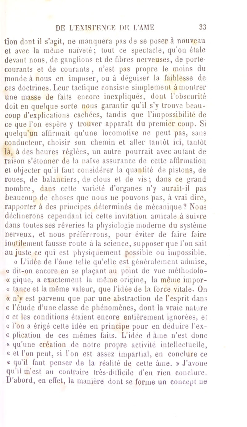 lion dont il s’agit, ne manquera pas de se poser à nouveau et avec la même naïveté; tout ce spectacle, qu’on étale devant nous, de ganglions et de fibres nerveuses, de porte- courants et de courants , n’est pas propre le moins du monde à nous en imposer, ou à déguiser la faiblesse de ces doctrines. Leur tactique consis'e simplement à montrer une masse de faits encore inexpliqués, dont l’obscurité doit en quelque sorte nous garantir qu’il s’y trouve beau- coup d’explications cachées, tandis que l’impossibilité de ce que l’on espère y trouver apparaît du premier coup. Si quelqu’un affirmait qu’une locomotive ne peut pas, sans conducteur, choisir son chemin et aller tantôt ici, tantôt là, à des heures réglées, un autre pourrait avec autant de raison s’étonner de la naïve assurance de celte affirmation et objecter qu’il faut considérer la quantité de pistons, de roues, de balanciers, de clous et de vis; dans ce grand nombre, dans celte variété d’organes n’y aurait-il pas beaucoup de choses que nous ne pouvons pas, à vrai dire, rapporter à des principes déterminés de mécanique? Nous déclinerons cependant ici cette invitation amicale à suivre dans toutes ses rêveries la physiologie moderne du système nerveux, et nous préférerons, pour éviter de faire faire inutilement fausse route à la science, supposer que l’on sait au juste ce qui est physiquement possible ou impossible. « L’idée de l’àme telle qu’elle est généralement admise, « dit-on encore en se plaçant au point de vue méthodolo- « gique, a exactement la même origine, la même impor- « lance et la même valeur, que l’idée de la force vitale. On « n’y est parvenu que par une abstraction de l’esprit dans « l’élude d’une classe de phénomènes, dont la vraie nature « et les conditions étaient encore entièrement ignorées, et « l’on a érigé cette idée en principe pour en déduire l’ex- « plication de ces mêmes faits. L’idée d âme n’est donc <> qu’une création de notre propre activité intellectuelle, « et l’on peut, si l’on est assez impartial, en conclure ce * qu’il faut penser de la réalité de cette âme. » J’avoue qu il m’est au contraire très-difficile d’en rien conclure. D’abord, en eflet, la manière dont se forme un concept ne