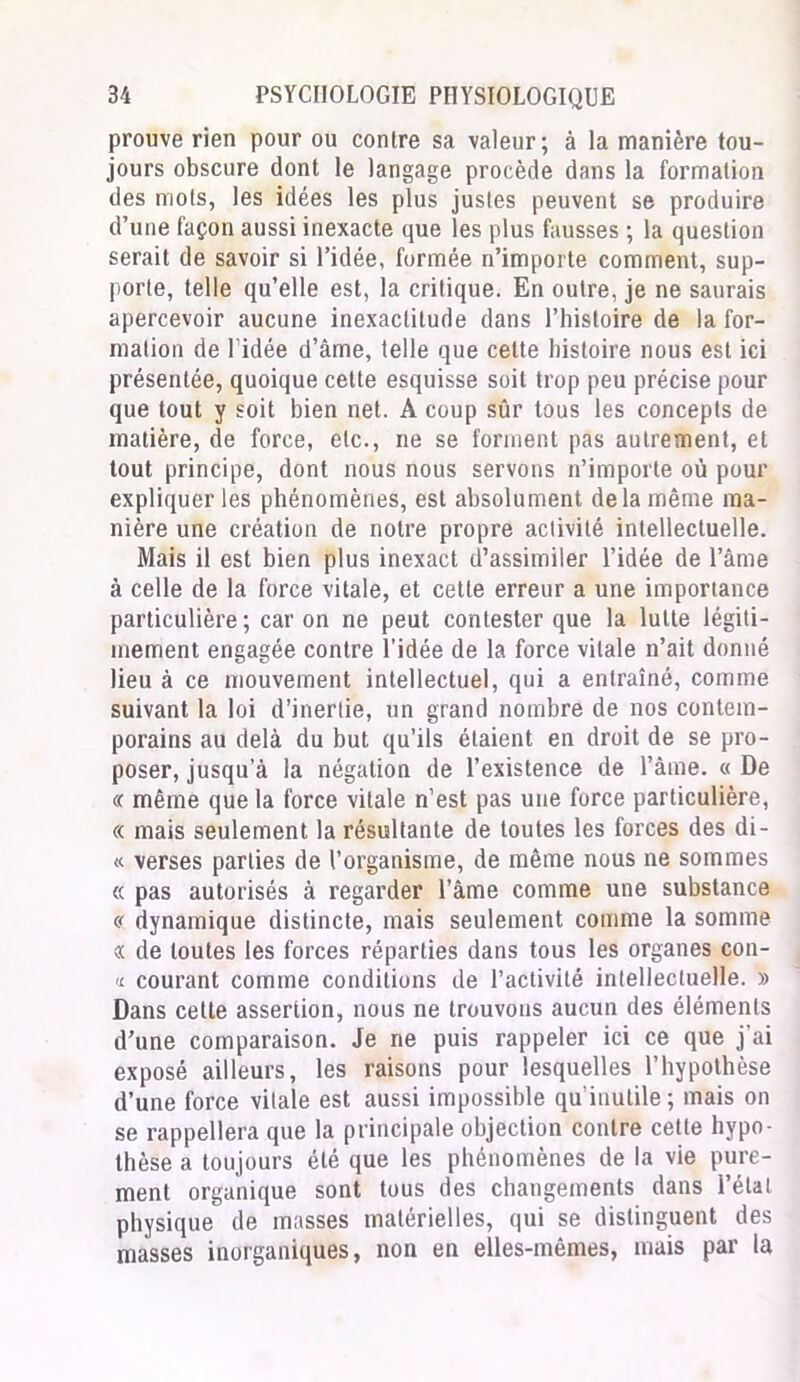 prouve rien pour ou contre sa valeur; à la manière tou- jours obscure dont le langage procède dans la formation des mots, les idées les plus justes peuvent se produire d’une façon aussi inexacte que les plus fausses ; la question serait de savoir si l’idée, formée n’importe comment, sup- porte, telle qu’elle est, la critique. En outre, je ne saurais apercevoir aucune inexactitude dans l’histoire de la for- mation de ridée d’âme, telle que celte histoire nous est ici présentée, quoique cette esquisse soit trop peu précise pour que tout y soit bien net. A coup sûr tous les concepts de matière, de force, etc., ne se forment pas autrement, et tout principe, dont nous nous servons n’importe où pour expliquer les phénomènes, est absolument delà même ma- nière une création de notre propre activité intellectuelle. Mais il est bien plus inexact d’assimiler l’idée de l’âme à celle de la force vitale, et cette erreur a une importance particulière ; car on ne peut contester que la lutte légiti- mement engagée contre l’idée de la force vitale n’ait donné lieu à ce mouvement intellectuel, qui a entraîné, comme suivant la loi d’inertie, un grand nombre de nos contem- porains au delà du but qu’ils étaient en droit de se pro- poser, jusqu’à la négation de l’existence de l’âme. « De « même que la force vitale n’est pas une force particulière, « mais seulement la résultante de toutes les forces des di- « verses parties de l’organisme, de même nous ne sommes « pas autorisés à regarder l’âme comme une substance « dynamique distincte, mais seulement comme la somme « de toutes les forces réparties dans tous les organes con- a courant comme conditions de l’activité intellectuelle. » Dans cette assertion, nous ne trouvons aucun des éléments d’une comparaison. Je ne puis rappeler ici ce que j’ai exposé ailleurs, les raisons pour lesquelles l’hypothèse d’une force vitale est aussi impossible qu'inutile; mais on se rappellera que la principale objection contre cette hypo- thèse a toujours été que les phénomènes de la vie pure- ment organique sont tous des changements dans l’état physique de masses matérielles, qui se distinguent des masses inorganiques, non en elles-mêmes, mais par la