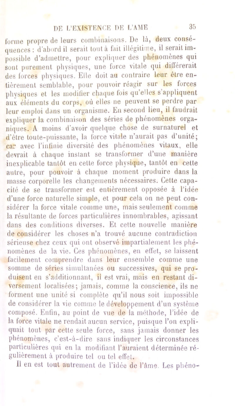 forme propre de leurs combinaisons. De là, deux consé- quences : d’abord il serait tout à fait illégitime, il serait im- possible d’admettre, pour expliquer des phénomènes qui sont purement physiques, une force vitale qui différerait des forces physiques. Elle doit au contraire leur être en- tièrement semblable, pour pouvoir réagir sur les forces physiques et les modifier chaque fois qu’elles s appliquent aux éléments du corps, où elles ne peuvent se perdre par leur emploi dans un organisme. En second lieu, il faudrait expliquer la combinaison des séries de phénomènes orga- niques. A moins d’avoir quelque chose de surnaturel et d’être toute-puissante, la force vitale n’aurait pas d’unité; car avec l’infinie diversité des phénomènes vitaux, elle devrait à chaque instant se transformer d’une manière inexplicable tantôt en celte force physique, tantôt en celte autre, pour pouvoir à chaque moment produire dans la masse corporelle les changements nécessaires. Celte capa- cité de se transformer est entièrement opposée à l’idée d’une force naturelle simple, et pour cela on ne peut con- sidérer la force vitale comme une, mais seulement comme la résultante de forces particulières innombrables, agissant dans des conditions diverses. Et cette nouvelle manière de considérer les choses n’a trouvé aucune contradiction sérieuse chez ceux qui ont observé impartialement les phé- nomènes de la vie. Ces phénomènes, en effet, se laissent facilement comprendre dans leur ensemble comme une somme de séries simultanées ou successives, qui se pro- duisent en s’additionnant, il est vrai, mais en restant di- versement localisées; jamais, comme la conscience, ils ne forment une unité si complète qu’il nous soit impossible de considérer la vie comme le développement d’un système composé. Enfin, au point de vue de la méthode, l’idée de la force vitale ne rendait aucun service, puisque l’on expli- quait tout par cette seule force, sans jamais donner les phénomènes, c’est-à-dire sans indiquer les circonstances particulières qui en la modifiant l’auraient déterminée ré- gulièrement à produire tel ou tel effet. Il en est tout autrement de l’idée de l’âme. Les pliéno-