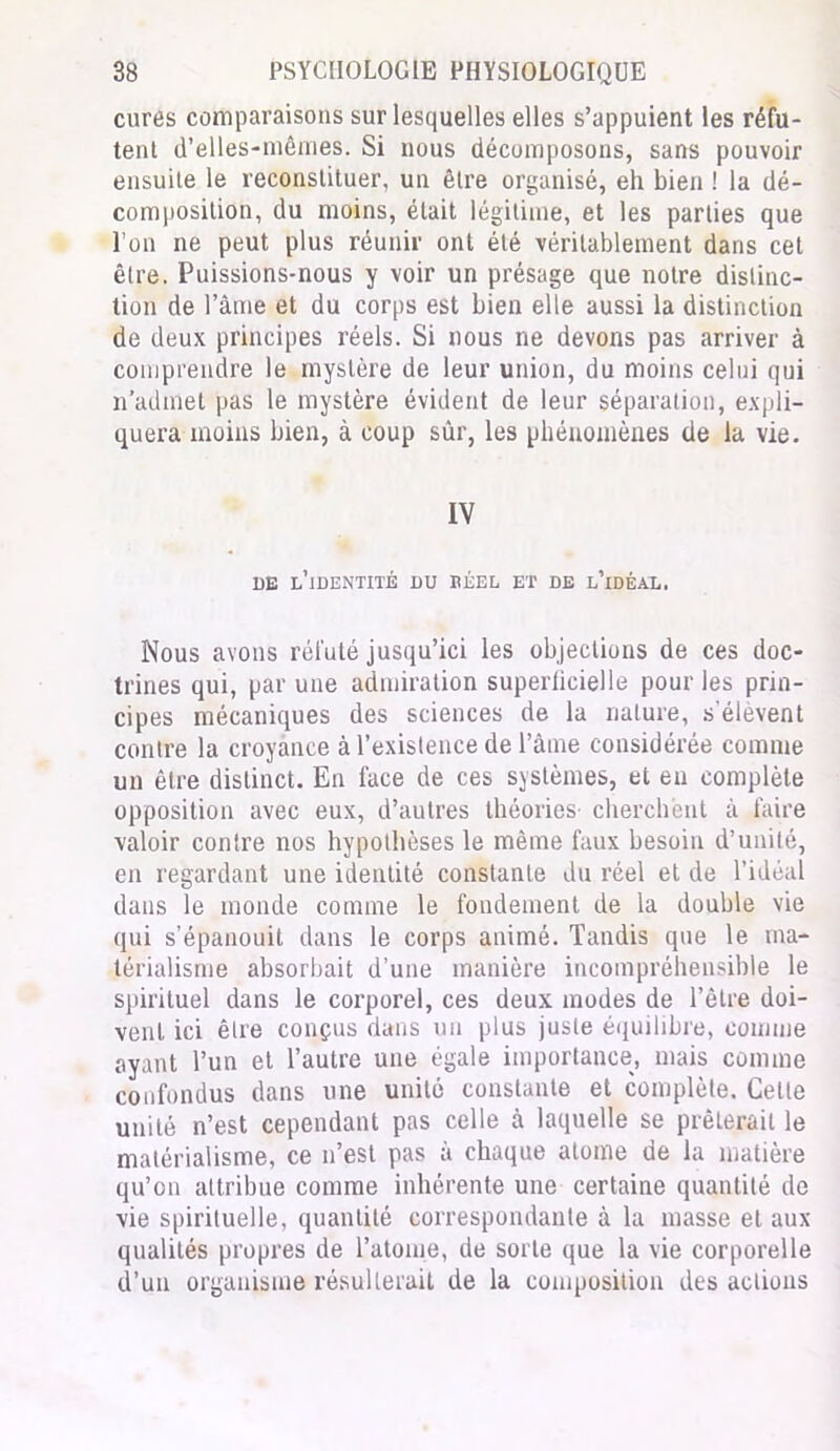 cures comparaisons sur lesquelles elles s’appuient les réfu- tent d’elles-mêmes. Si nous décomposons, sans pouvoir ensuite le reconstituer, un être organisé, eh bien ! la dé- composition, du moins, était légitime, et les parties que l’on ne peut plus réunir ont été véritablement dans cet être. Puissions-nous y voir un présage que notre distinc- tion de l’âme et du corps est bien elle aussi la distinction de deux principes réels. Si nous ne devons pas arriver à comprendre le mystère de leur union, du moins celui qui n’admet pas le mystère évident de leur séparation, expli- quera moins bien, à coup sûr, les phénomènes de la vie. IV de l’identité du béel et de l’idéal. Nous avons réfuté jusqu’ici les objections de ces doc- trines qui, par une admiration superficielle pour les prin- cipes mécaniques des sciences de la nature, s'élèvent contre la croyance à l’existence de l’âme considérée comme un être distinct. En face de ces systèmes, et en complète opposition avec eux, d’autres théories- cherchent à faire valoir conlre nos hypothèses le même faux besoin d’unité, en regardant une identité constante du réel et de l’idéal dans le monde comme le fondement de la double vie qui s’épanouit dans le corps animé. Tandis que le ma- térialisme absorbait d’une manière incompréhensible le spirituel dans le corporel, ces deux modes de l’être doi- vent ici être conçus dans un plus juste équilibre, comme ayant l’un et l’autre une égale importance, mais comme confondus dans une unité constante et complète. Cette unité n’est cependant pas celle à laquelle se prêterait le matérialisme, ce n’est pas à chaque atome de la matière qu’on attribue comme inhérente une certaine quantité de vie spirituelle, quantité correspondante à la masse et aux qualités propres de l’atome, de sorte que la vie corporelle d’un organisme résulterait de la composition des actions