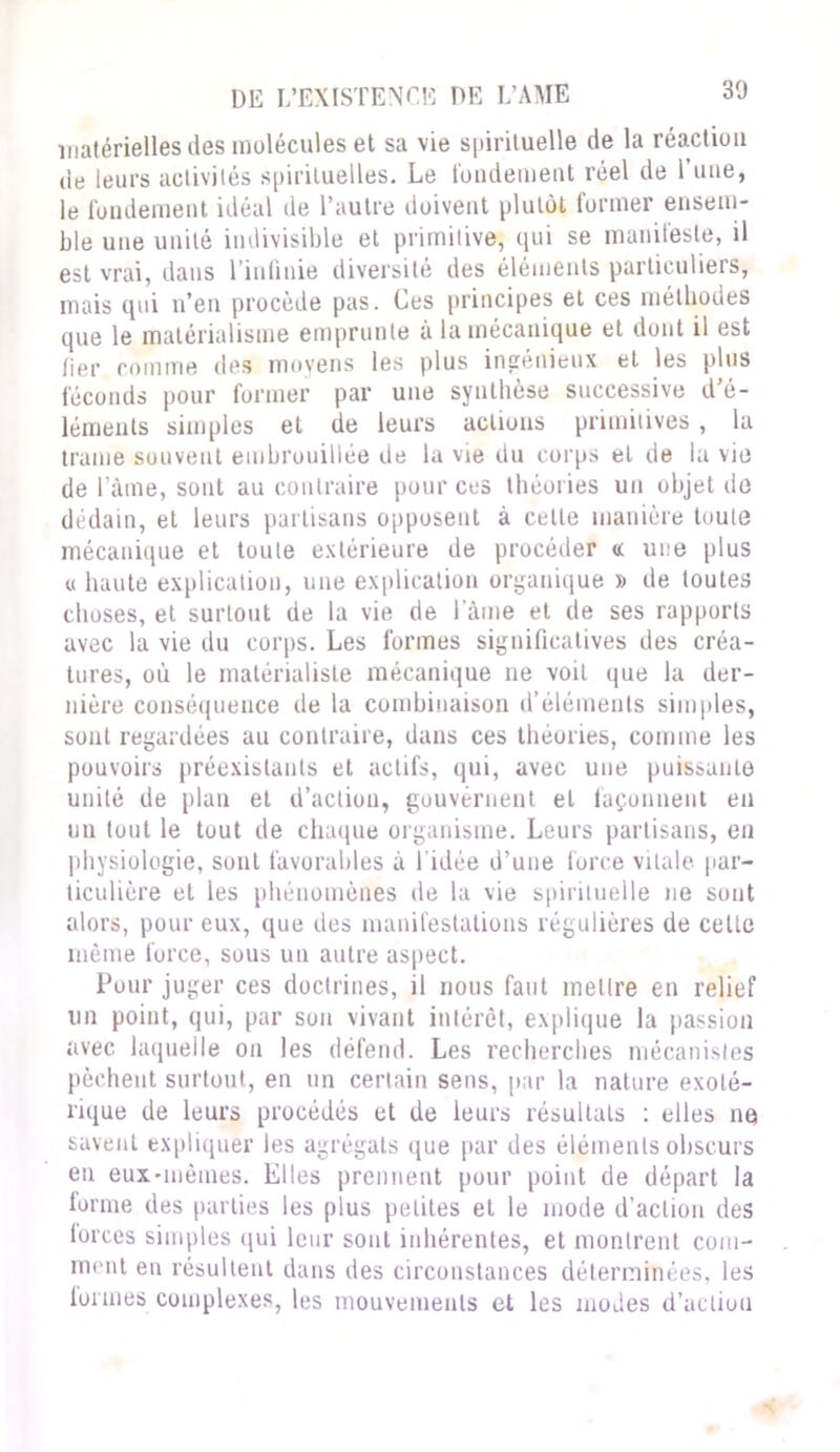 matérielles des molécules et sa vie spirituelle de la réaction de leurs activités spirituelles. Le fondement réel de l’une, le fondement idéal de l’autre doivent plutôt former ensem- ble une unité indivisible et primitive, qui se manifeste, il est vrai, dans l’infinie diversité des éléments particuliers, mais qui n’en procède pas. Les principes et ces méthodes que le matérialisme emprunte à la mécanique et dont il est fier comme des moyens les plus ingénieux et les plus féconds pour former par une synthèse successive d’é- léments simples et de leurs actions primitives, la trame souvent embrouillée de la vie du corps et de la vie de l’âme, sont au contraire pour ces théories un objet de dédain, et leurs partisans opposent à celle manière toute mécanique et toute extérieure de procéder « une plus « haute explication, une explication organique » de toutes choses, et surtout de la vie de lame et de ses rapports avec la vie du corps. Les formes significatives des créa- tures, où le matérialiste mécanique ne voit que la der- nière conséquence de la combinaison d’éléments simples, sont regardées au contraire, dans ces théories, comme les pouvoirs préexistants et actifs, qui, avec une puissante unité de plan et d’action, gouvernent et façonnent en un tout le tout de chaque organisme. Leurs partisans, en physiologie, sont favorables à l'idée d’une force vitale par- ticulière et les phénomènes de la vie spirituelle ne sont alors, pour eux, que des manifestations régulières de celle même force, sous un autre aspect. Pour juger ces doctrines, il nous faut inet Ire en relief un point, qui, par son vivant intérêt, explique la passion avec laquelle on les défend. Les recherches mécanistes pèchent surtout, en un certain sens, par la nature exolé- rique de leurs procédés et de leurs résultats : elles ne savent expliquer les agrégats que par des éléments obscurs en eux-mêmes. Elles prennent pour point de départ la forme des parties les plus petites et le mode d’action des lorces simples qui leur sont inhérentes, et montrent com- ment en résultent dans des circonstances déterminées, les formes complexes, les mouvements et les modes d’action