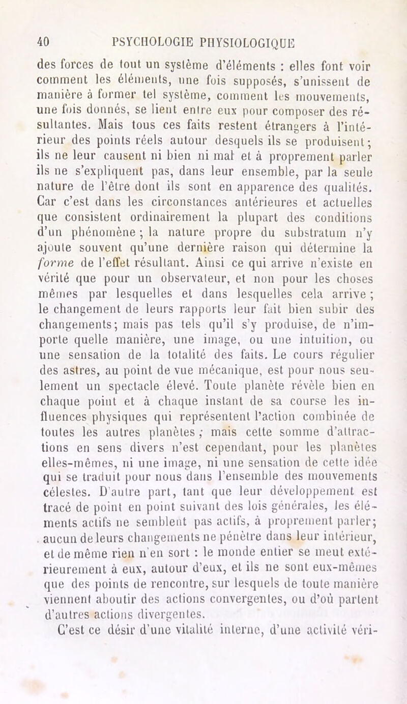 des forces de tout un système d’éléments : elles font voir comment les éléments, une fois supposés, s’unissent de manière à former tel système, comment les mouvements, une fois donnés, se lient entre eux pour composer des ré- sultantes. Mais tous ces faits restent étrangers à l’inté- rieur des points réels autour desquels ils se produisent; ils ne leur causent ni bien ni mal et à proprement parler ils ne s’expliquent pas, dans leur ensemble, par la seule nature de l’être dont ils sont en apparence des qualités. Car c’est dans les circonstances antérieures et actuelles que consistent ordinairement la plupart des conditions d’un phénomène ; la nature propre du substratum n’y ajoute souvent qu’une dernière raison qui détermine la forme de l’effet résultant. Ainsi ce qui arrive n’existe en vérité que pour un observateur, et non pour les choses mêmes par lesquelles et dans lesquelles cela arrive ; le changement de leurs rapports leur fait bien subir des changements ; mais pas tels qu’il s’y produise, de n’im- porte quelle manière, une image, ou une intuition, ou une sensation de la totalité des faits. Le cours régulier des astres, au point de vue mécanique, est pour nous seu- lement un spectacle élevé. Toute planète révèle bien en chaque point et à chaque instant de sa course les in- fluences physiques qui représentent l’action combinée de toutes les autres planètes ; mais celte somme d’attrac- tions en sens divers n’est cependant, pour les planètes elles-mêmes, ni une image, ni une sensation de cette idée qui se traduit pour nous dans l’ensemble des mouvements célestes. D’autre part, tant que leur développement est tracé de point en point suivant des lois générales, les élé- ments actifs ne semblent pas actifs, à proprement parler; aucun de leurs changements ne pénètre dans leur intérieur, et de même rien n’en sort : le monde entier se meut exté- rieurement à eux, autour d’eux, et ils ne sont eux-mêmes que des points de rencontre, sur lesquels de toute manière viennent aboutir des actions convergentes, ou d’où partent d’autres actions divergentes. C’est ce désir d’une vitalité interne, d’une activité véri-