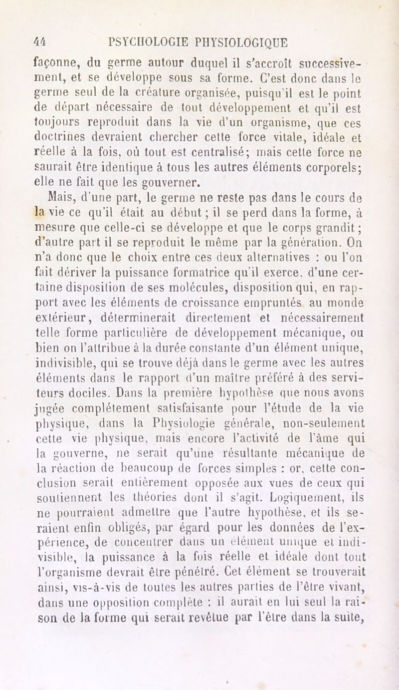 façonne, du germe autour duquel il s’accroît successive- ment, et se développe sous sa forme. C’est donc dans le germe seul de la créature organisée, puisqu'il est le point de départ nécessaire de tout développement et qu’il est toujours reproduit dans la vie d’un organisme, que ces doctrines devraient chercher cette force vitale, idéale et réelle à la fois, où tout est centralisé; mais cette force ne saurait être identique à tous les autres éléments corporels; elle ne fait que les gouverner. Mais, d’une part, le germe ne reste pas dans le cours de la vie ce qu’il était au début ; il se perd dans la forme, à mesure que celle-ci se développe et que le corps grandit ; d’autre part il se reproduit le même par la génération. On n’a donc que le choix entre ces deux alternatives : ou l’on fait dériver la puissance formatrice qu'il exerce, d’une cer- taine disposition de ses molécules, disposition qui, en rap- port avec les éléments de croissance empruntés au monde extérieur, déterminerait directement et nécessairement telle forme particulière de développement mécanique, ou bien on l’attribue à la durée constante d’un élément unique, indivisible, qui se trouve déjà dans le germe avec les autres éléments dans le rapport d’un maître préféré à des servi- teurs dociles. Dans la première hypothèse que nous avons jugée complètement satisfaisante pour l’étude de la vie physique, dans la Physiologie générale, non-seulement cette vie physique, mais encore l’activité de l’âme qui la gouverne, ne serait qu’une résultante mécanique de la réaction de beaucoup de forces simples : or. celle con- clusion serait entièrement opposée aux vues de ceux qui soutiennent les théories dont il s’agit. Logiquement, ils ne pourraient admettre que l’autre hypothèse, et ils se- raient. enfin obligés, par égard pour les données de l’ex- périence, de concentrer dans un élément unique et. indi- visible, la puissance à la fois réelle et idéale dont tout l’organisme devrait être pénétré. Cet élément se trouverait ainsi, vis-à-vis de toutes les autres parties de l’être vivant, dans une opposition complète : il aurait en lui seul la rai- son de la forme qui serait revêtue par l’être dans la suite,