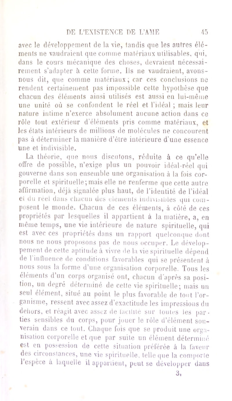 avec le développement de la vie, tandis que les autres élé- ments ne vaudraient que comme matériaux utilisables, qui, dans le cours mécanique des choses, devraient nécessai- rement s’adapter à celle forme. Ils ne vaudraient, avons- nous dit, que comme matériaux, car ces conclusions ne rendent certainement pas impossible cette hypothèse que chacun des éléments ainsi utilisés est aussi en lui-même une unité où se confondent le réel et l’idéal ; mais leur nature intime n’exerce absolument aucune action dans ce rôle tout extérieur d'éléments pris comme matériaux, et les états intérieurs de millions de molécules ne concourent pas à déterminer la manière d’être intérieure d’une essence une et indivisible. La théorie, que nous discutons, réduite à ce qu’elle offre de possible, n’exige plus un pouvoir idéal-réel qui gouverne dans son ensemble une organisation à la fois cor- porelle et spirituelle;mais elle ne renferme que celte autre affirmation, déjà signalée plus haut, de l’identité de l’idéal ei du réel dans chacun des éléments indivisibles qui com- posent le monde. Chacun de ces éléments, à côté de ces propriétés par lesquelles il appartient à la matière, a, en même temps, une vie intérieure de nature spirituelle, qui est avec ces propriétés dans un rapport quelconque dont nous ne nous proposons pas de nous occuper. Le dévelop- pement de cette aptitude à vivre de la vie spirituelle dépend de l’influence de conditions favorables qui se présentent à nous sous la forme d’une organisation corporelle. Tous les éléments d un corps organisé ont, chacun d’après sa posi- tion, un degré déterminé de cette vie spirituelle; mais un seul élément, situé au point le plus favorable de tout l’or- ganisme, ressent avec assez d’exactitude les impressions du dehors, et réagit avec assez de facilité sur toutes les par- ties sensibles du corps, pour jouer le rôle d’élément sou- verain dans ce tout. Chaque fois que se produit une orga- nisation corporelle et que par suite un élément déterminé est en possession de cette situation préférée à la faveur des circonstances, une vie spirituelle, telle que la comporte l’espèce a laquelle il appartient, peut se développer dans 3,