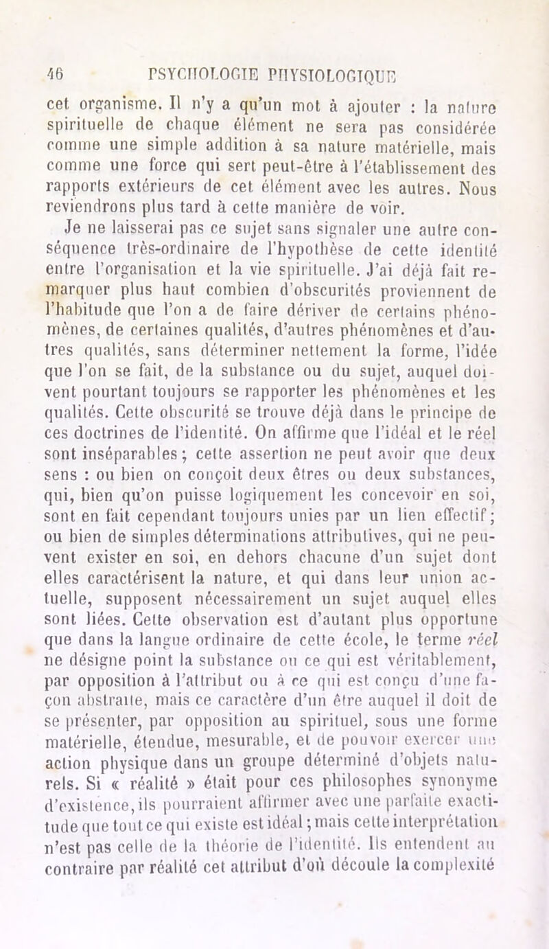 cet organisme. Il n’y a qu’un mot à ajouter : la nature spirituelle de chaque élément ne sera pas considérée comme une simple addition à sa nature matérielle, mais comme une force qui sert peut-être à l’établissement des rapports extérieurs de cet élément avec les autres. Nous reviendrons plus tard à cette manière de voir. Je ne laisserai pas ce sujet sans signaler une autre con- séquence très-ordinaire de l’hypothèse de cette identité entre l’organisation et la vie spirituelle. J’ai déjà fait re- marquer plus haut combien d’obscurités proviennent de l’habitude que l’on a de faire dériver de certains phéno- mènes, de certaines qualités, d’autres phénomènes et d’au- tres qualités, sans déterminer nettement la forme, l’idée que l'on se fait, de la substance ou du sujet, auquel doi- vent pourtant toujours se rapporter les phénomènes et les qualités. Cette obscurité se trouve déjà dans le principe de ces doctrines de l’identité. On affirme que l’idéal et le réel sont inséparables; cette assertion ne peut avoir que deux sens : ou bien on conçoit deux êtres ou deux substances, qui, bien qu’on puisse logiquement les concevoir en soi, sont en fait cependant toujours unies par un lien effectif; ou bien de simples déterminations attributives, qui ne peu- vent exister en soi, en dehors chacune d’un sujet dont elles caractérisent la nature, et qui dans leur union ac- tuelle, supposent nécessairement un sujet auquel elles sont liées. Cette observation est d’autant plus opportune que dans la langue ordinaire de cette école, le terme réel ne désigne point la substance ou ce qui est véritablement, par opposition à l’attribut ou à ce qui est conçu d’une fa- çon abstraite, mais ce caractère d’un être auquel il doit de se présenter, par opposition au spirituel, sous une forme matérielle, étendue, mesurable, et de pouvoir exercer une action physique dans un groupe déterminé d’objets natu- rels. Si « réalité » était pour ces philosophes synonyme d’existence,ils pourraient affirmer avec une parfaite exacti- tude que tout ce qui existe est idéal ; mais celte interprétation n’est pas celle de la théorie de l’identité. Ils entendent au contraire par réalité cet attribut d’où découle la complexité