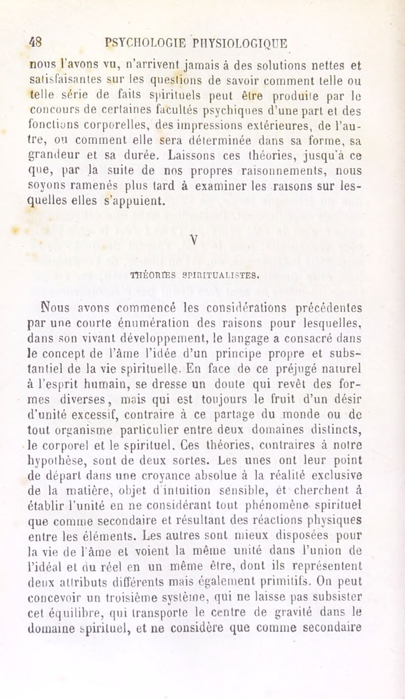 noos l'avons vu, n’arrivent jamais à des solutions nettes et satisfaisantes sur les questions de savoir comment telle ou telle série de faits spirituels peut être produite par le concours de certaines facultés psychiques d’une part et des fonctions corporelles, des impressions extérieures, de l’au- tre, ou comment elle sera déterminée dans sa forme, sa grandeur et sa durée. Laissons ces théories, jusqu’à ce que, par la suite de nos propres raisonnements, nous soyons ramenés plus lard à examiner les raisons sur les- quelles elles s’appuient. y THÉORIES SPIRITUALISTES. Nous avons commencé les considérations précédentes par une courte énumération des raisons pour lesquelles, dans son vivant développement, le langage a consacré dans le concept de l’âme l’idée d’un principe propre et subs- tantiel de la vie spirituelle. En face de ce préjugé naturel à l’esprit humain, se dresse un doute qui revêt des for- mes diverses, mais qui est toujours le fruit d’un désir d’unité excessif, contraire à ce partage du monde ou de tout organisme particulier entre deux domaines distincts, le corporel et le spirituel. Ces théories, contraires à notre hypothèse, sont de deux sortes. Les unes ont leur point de départ dans une croyance absolue à la réalité exclusive de la matière, objet d intuition sensible, ét cherchent à établir l’unité en ne considérant tout phénomène spirituel que comme secondaire et résultant des réactions physiques entre les éléments. Les autres sont mieux disposées pour la vie de l'âme et voient la même unité dans l’union de l’idéal et du réel en un même être, dont ils représentent deux attributs différents mais également primitifs. On peut concevoir un troisième système, qui ne laisse pas subsister cet équilibre, qui transporte le centre de gravité dans le domaine spirituel, et ne considère que comme secondaire